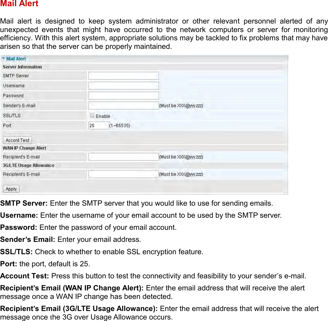    Mail Alert Mail  alert  is  designed  to  keep  system  administrator  or  other  relevant  personnel  alerted  of  any unexpected  events  that  might  have  occurred  to  the  network  computers  or  server  for  monitoring efficiency. With this alert system, appropriate solutions may be tackled to fix problems that may have arisen so that the server can be properly maintained.  SMTP Server: Enter the SMTP server that you would like to use for sending emails. Username: Enter the username of your email account to be used by the SMTP server. Password: Enter the password of your email account. Sender’s Email: Enter your email address. SSL/TLS: Check to whether to enable SSL encryption feature. Port: the port, default is 25. Account Test: Press this button to test the connectivity and feasibility to your sender’s e-mail. Recipient’s Email (WAN IP Change Alert): Enter the email address that will receive the alert message once a WAN IP change has been detected. Recipient’s Email (3G/LTE Usage Allowance): Enter the email address that will receive the alert message once the 3G over Usage Allowance occurs.   