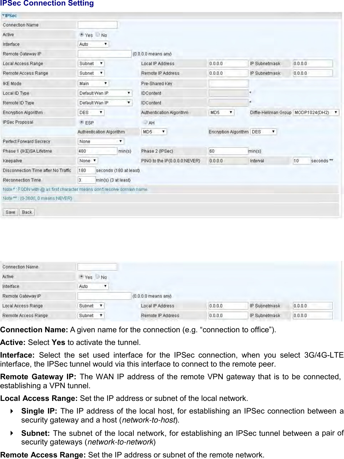    IPSec Connection Setting      Connection Name: A given name for the connection (e.g. “connection to office”). Active: Select Yes to activate the tunnel. Interface:  Select  the  set  used  interface  for  the  IPSec  connection,  when  you  select  3G/4G-LTE interface, the IPSec tunnel would via this interface to connect to the remote peer. Remote  Gateway  IP:  The WAN IP address of  the remote VPN gateway that  is to  be connected, establishing a VPN tunnel.  Local Access Range: Set the IP address or subnet of the local network.  Single  IP: The IP address of the local host, for establishing an IPSec connection between a security gateway and a host (network-to-host).  Subnet: The subnet of the local network, for establishing an IPSec tunnel between a pair of security gateways (network-to-network) Remote Access Range: Set the IP address or subnet of the remote network. 