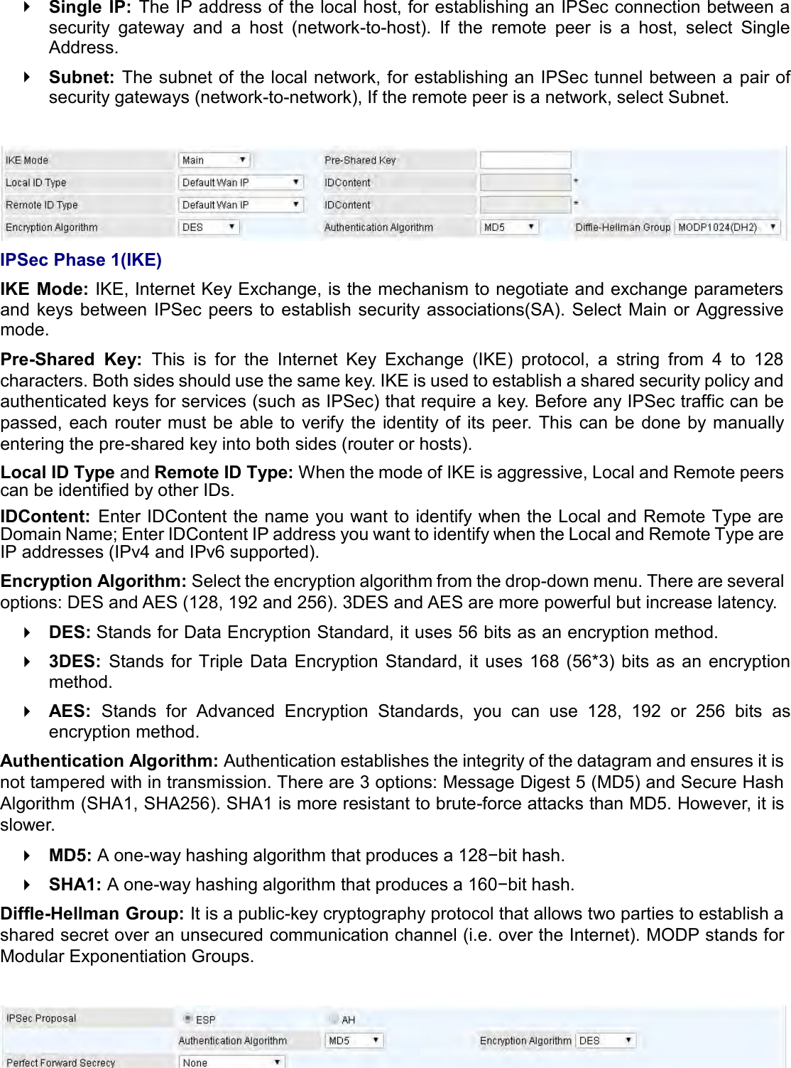   Single  IP: The IP address of the local host, for establishing an IPSec connection between a security  gateway  and  a  host  (network-to-host).  If  the  remote  peer  is  a  host,  select  Single Address.  Subnet:  The subnet of the local network, for establishing an IPSec tunnel between a pair of security gateways (network-to-network), If the remote peer is a network, select Subnet.   IPSec Phase 1(IKE) IKE Mode: IKE, Internet Key Exchange, is the mechanism to negotiate and exchange parameters and  keys between  IPSec  peers to establish security  associations(SA).  Select  Main or  Aggressive mode. Pre-Shared  Key:  This  is  for  the  Internet  Key  Exchange  (IKE)  protocol,  a  string  from  4  to  128 characters. Both sides should use the same key. IKE is used to establish a shared security policy and authenticated keys for services (such as IPSec) that require a key. Before any IPSec traffic can be passed, each router must be able to verify  the  identity of  its peer. This  can  be done  by manually entering the pre-shared key into both sides (router or hosts). Local ID Type and Remote ID Type: When the mode of IKE is aggressive, Local and Remote peers can be identified by other IDs. IDContent:  Enter IDContent the name you want to identify when the Local and Remote Type are Domain Name; Enter IDContent IP address you want to identify when the Local and Remote Type are IP addresses (IPv4 and IPv6 supported). Encryption Algorithm: Select the encryption algorithm from the drop-down menu. There are several options: DES and AES (128, 192 and 256). 3DES and AES are more powerful but increase latency.  DES: Stands for Data Encryption Standard, it uses 56 bits as an encryption method.  3DES:  Stands for  Triple  Data  Encryption  Standard,  it  uses  168 (56*3) bits  as an  encryption method.  AES:  Stands  for  Advanced  Encryption  Standards,  you  can  use  128,  192  or  256  bits  as encryption method. Authentication Algorithm: Authentication establishes the integrity of the datagram and ensures it is not tampered with in transmission. There are 3 options: Message Digest 5 (MD5) and Secure Hash Algorithm (SHA1, SHA256). SHA1 is more resistant to brute-force attacks than MD5. However, it is slower.  MD5: A one-way hashing algorithm that produces a 128−bit hash.  SHA1: A one-way hashing algorithm that produces a 160−bit hash. Diffle-Hellman Group: It is a public-key cryptography protocol that allows two parties to establish a shared secret over an unsecured communication channel (i.e. over the Internet). MODP stands for Modular Exponentiation Groups.   