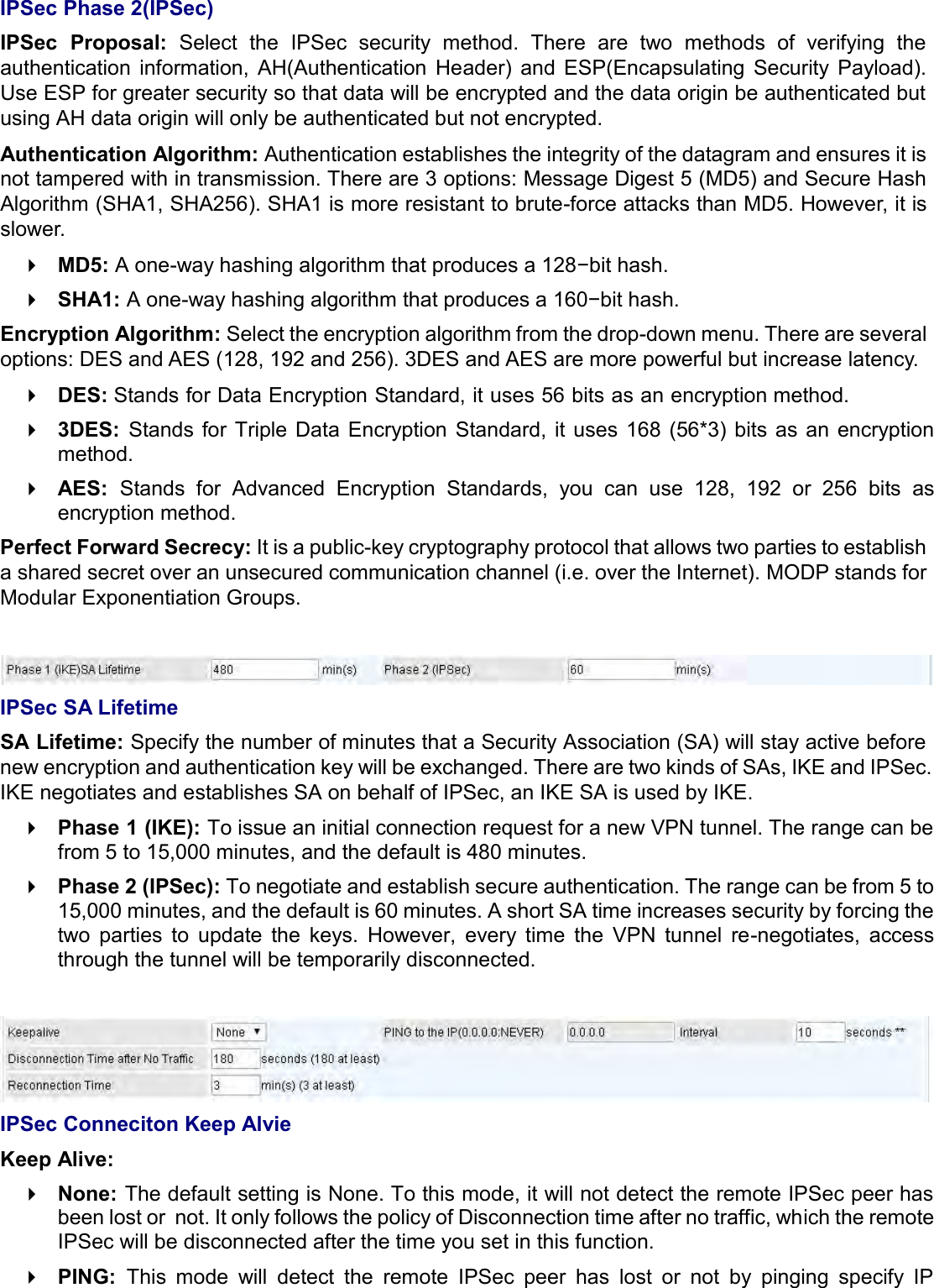   IPSec Phase 2(IPSec) IPSec  Proposal:  Select  the  IPSec  security  method.  There  are  two  methods  of  verifying  the authentication  information,  AH(Authentication  Header)  and  ESP(Encapsulating  Security  Payload). Use ESP for greater security so that data will be encrypted and the data origin be authenticated but using AH data origin will only be authenticated but not encrypted. Authentication Algorithm: Authentication establishes the integrity of the datagram and ensures it is not tampered with in transmission. There are 3 options: Message Digest 5 (MD5) and Secure Hash Algorithm (SHA1, SHA256). SHA1 is more resistant to brute-force attacks than MD5. However, it is slower.  MD5: A one-way hashing algorithm that produces a 128−bit hash.  SHA1: A one-way hashing algorithm that produces a 160−bit hash. Encryption Algorithm: Select the encryption algorithm from the drop-down menu. There are several options: DES and AES (128, 192 and 256). 3DES and AES are more powerful but increase latency.  DES: Stands for Data Encryption Standard, it uses 56 bits as an encryption method.  3DES:  Stands for  Triple  Data  Encryption  Standard,  it  uses  168 (56*3) bits  as an  encryption method.  AES:  Stands  for  Advanced  Encryption  Standards,  you  can  use  128,  192  or  256  bits  as encryption method. Perfect Forward Secrecy: It is a public-key cryptography protocol that allows two parties to establish a shared secret over an unsecured communication channel (i.e. over the Internet). MODP stands for Modular Exponentiation Groups.   IPSec SA Lifetime SA Lifetime: Specify the number of minutes that a Security Association (SA) will stay active before new encryption and authentication key will be exchanged. There are two kinds of SAs, IKE and IPSec. IKE negotiates and establishes SA on behalf of IPSec, an IKE SA is used by IKE.  Phase 1 (IKE): To issue an initial connection request for a new VPN tunnel. The range can be from 5 to 15,000 minutes, and the default is 480 minutes.  Phase 2 (IPSec): To negotiate and establish secure authentication. The range can be from 5 to 15,000 minutes, and the default is 60 minutes. A short SA time increases security by forcing the two  parties  to  update  the  keys.  However,  every  time  the  VPN  tunnel  re-negotiates,  access through the tunnel will be temporarily disconnected.   IPSec Conneciton Keep Alvie Keep Alive:  None: The default setting is None. To this mode, it will not detect the remote IPSec peer has been lost or  not. It only follows the policy of Disconnection time after no traffic, which the remote IPSec will be disconnected after the time you set in this function.  PING:  This  mode  will  detect  the  remote  IPSec  peer  has  lost  or  not  by  pinging  specify  IP 