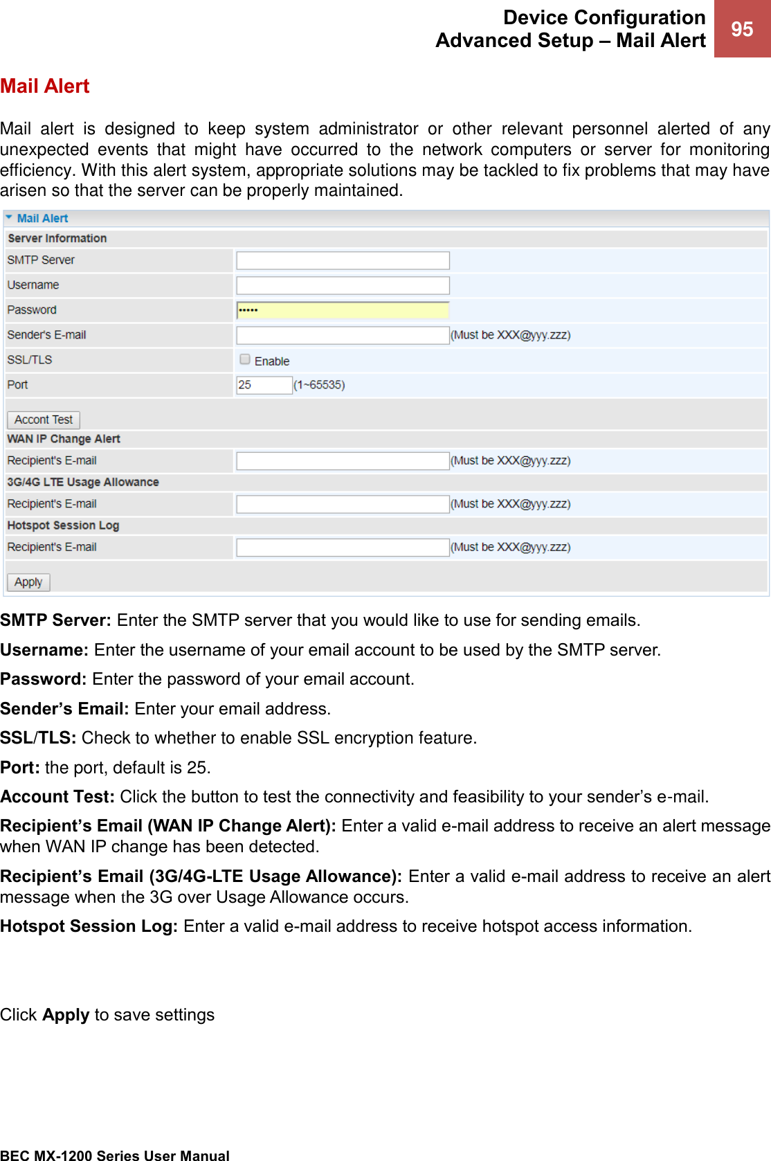  Device Configuration Advanced Setup – Mail Alert 95   BEC MX-1200 Series User Manual  Mail Alert Mail  alert  is  designed  to  keep  system  administrator  or  other  relevant  personnel  alerted  of  any unexpected  events  that  might  have  occurred  to  the  network  computers  or  server  for  monitoring efficiency. With this alert system, appropriate solutions may be tackled to fix problems that may have arisen so that the server can be properly maintained.  SMTP Server: Enter the SMTP server that you would like to use for sending emails. Username: Enter the username of your email account to be used by the SMTP server. Password: Enter the password of your email account. Sender’s Email: Enter your email address. SSL/TLS: Check to whether to enable SSL encryption feature. Port: the port, default is 25. Account Test: Click the button to test the connectivity and feasibility to your sender’s e-mail. Recipient’s Email (WAN IP Change Alert): Enter a valid e-mail address to receive an alert message when WAN IP change has been detected. Recipient’s Email (3G/4G-LTE Usage Allowance): Enter a valid e-mail address to receive an alert message when the 3G over Usage Allowance occurs. Hotspot Session Log: Enter a valid e-mail address to receive hotspot access information.   Click Apply to save settings 