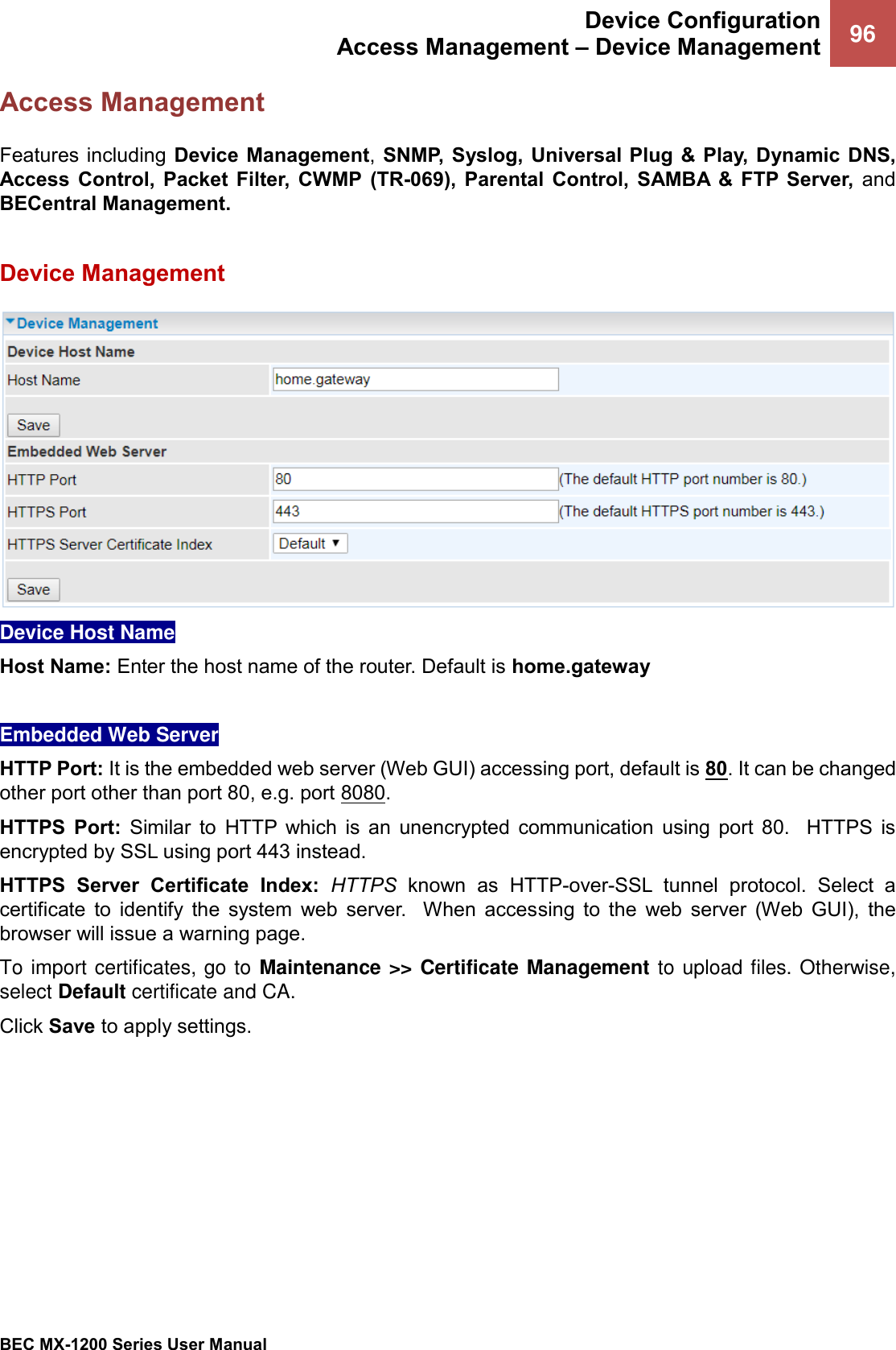  Device Configuration Access Management – Device Management 96   BEC MX-1200 Series User Manual  Access Management Features including Device Management, SNMP, Syslog, Universal Plug &amp;  Play,  Dynamic  DNS, Access  Control,  Packet Filter,  CWMP (TR-069), Parental  Control,  SAMBA  &amp;  FTP Server,  and BECentral Management.  Device Management  Device Host Name Host Name: Enter the host name of the router. Default is home.gateway  Embedded Web Server HTTP Port: It is the embedded web server (Web GUI) accessing port, default is 80. It can be changed other port other than port 80, e.g. port 8080.  HTTPS  Port:  Similar  to  HTTP  which  is  an  unencrypted  communication  using  port  80.    HTTPS  is encrypted by SSL using port 443 instead.  HTTPS  Server  Certificate  Index:  HTTPS  known  as HTTP-over-SSL  tunnel  protocol.  Select  a certificate  to  identify  the  system  web  server.    When  accessing  to  the  web  server  (Web  GUI),  the browser will issue a warning page.  To import certificates, go to Maintenance &gt;&gt; Certificate Management to upload files. Otherwise, select Default certificate and CA. Click Save to apply settings.     