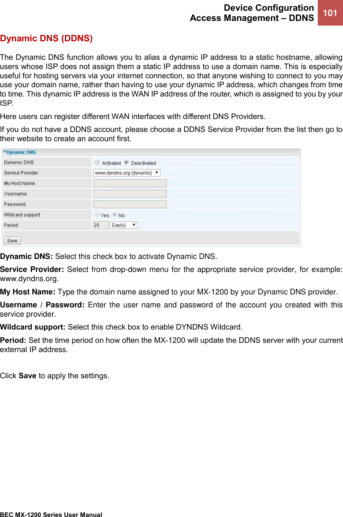  Device Configuration Access Management – DDNS 101   BEC MX-1200 Series User Manual  Dynamic DNS (DDNS) The Dynamic DNS function allows you to alias a dynamic IP address to a static hostname, allowing users whose ISP does not assign them a static IP address to use a domain name. This is especially useful for hosting servers via your internet connection, so that anyone wishing to connect to you may use your domain name, rather than having to use your dynamic IP address, which changes from time to time. This dynamic IP address is the WAN IP address of the router, which is assigned to you by your ISP. Here users can register different WAN interfaces with different DNS Providers. If you do not have a DDNS account, please choose a DDNS Service Provider from the list then go to their website to create an account first.    Dynamic DNS: Select this check box to activate Dynamic DNS. Service Provider: Select from drop-down menu for the appropriate service provider, for example: www.dyndns.org. My Host Name: Type the domain name assigned to your MX-1200 by your Dynamic DNS provider. Username / Password: Enter the user name  and password of  the account you created with this service provider.  Wildcard support: Select this check box to enable DYNDNS Wildcard. Period: Set the time period on how often the MX-1200 will update the DDNS server with your current external IP address.   Click Save to apply the settings.   