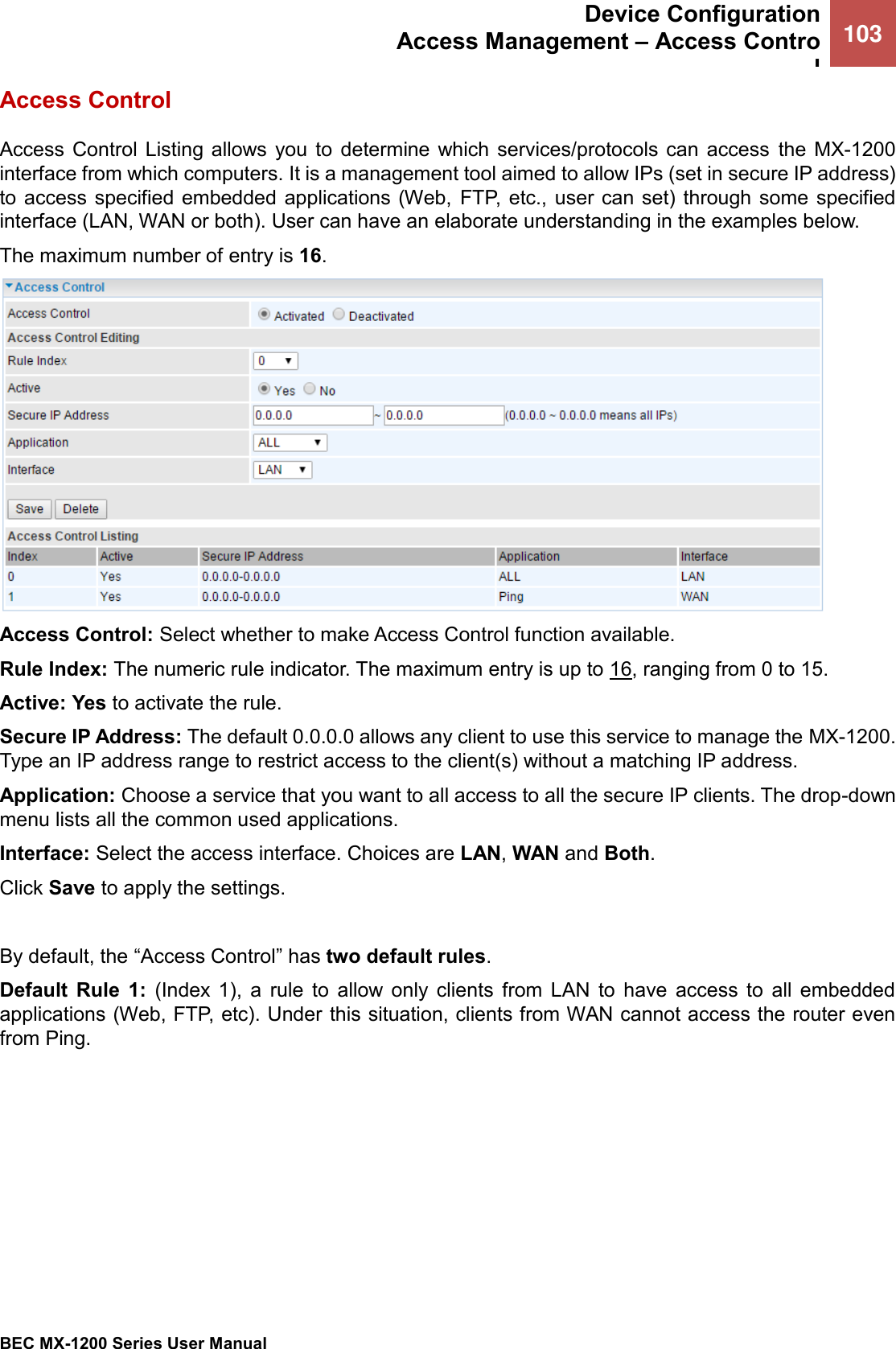  Device Configuration Access Management – Access Control 103   BEC MX-1200 Series User Manual  Access Control Access  Control  Listing  allows  you  to  determine  which  services/protocols  can  access  the  MX-1200 interface from which computers. It is a management tool aimed to allow IPs (set in secure IP address) to access specified embedded applications (Web,  FTP, etc.,  user can set)  through some  specified interface (LAN, WAN or both). User can have an elaborate understanding in the examples below. The maximum number of entry is 16.  Access Control: Select whether to make Access Control function available. Rule Index: The numeric rule indicator. The maximum entry is up to 16, ranging from 0 to 15. Active: Yes to activate the rule. Secure IP Address: The default 0.0.0.0 allows any client to use this service to manage the MX-1200. Type an IP address range to restrict access to the client(s) without a matching IP address. Application: Choose a service that you want to all access to all the secure IP clients. The drop-down menu lists all the common used applications. Interface: Select the access interface. Choices are LAN, WAN and Both. Click Save to apply the settings.   By default, the “Access Control” has two default rules.  Default  Rule  1:  (Index  1),  a  rule  to  allow  only  clients  from  LAN  to  have  access  to  all  embedded applications (Web, FTP, etc). Under this situation, clients from WAN cannot access the router even from Ping. 