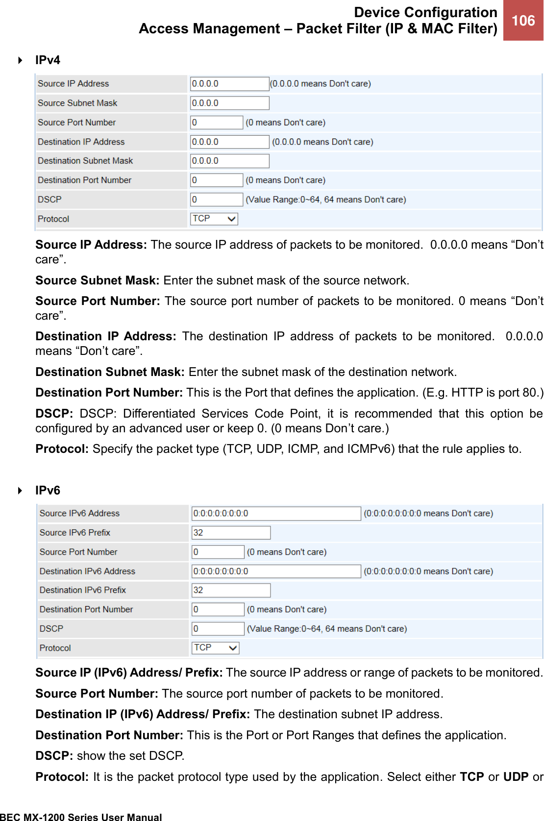  Device Configuration Access Management – Packet Filter (IP &amp; MAC Filter) 106   BEC MX-1200 Series User Manual   IPv4  Source IP Address: The source IP address of packets to be monitored.  0.0.0.0 means “Don’t care”. Source Subnet Mask: Enter the subnet mask of the source network. Source Port Number: The source port number of packets to be monitored. 0 means “Don’t care”. Destination  IP  Address:  The  destination  IP  address  of  packets  to  be  monitored.    0.0.0.0 means “Don’t care”. Destination Subnet Mask: Enter the subnet mask of the destination network. Destination Port Number: This is the Port that defines the application. (E.g. HTTP is port 80.) DSCP:  DSCP:  Differentiated  Services  Code  Point,  it  is  recommended  that  this  option  be configured by an advanced user or keep 0. (0 means Don’t care.) Protocol: Specify the packet type (TCP, UDP, ICMP, and ICMPv6) that the rule applies to.   IPv6  Source IP (IPv6) Address/ Prefix: The source IP address or range of packets to be monitored. Source Port Number: The source port number of packets to be monitored. Destination IP (IPv6) Address/ Prefix: The destination subnet IP address. Destination Port Number: This is the Port or Port Ranges that defines the application. DSCP: show the set DSCP. Protocol: It is the packet protocol type used by the application. Select either TCP or UDP or 