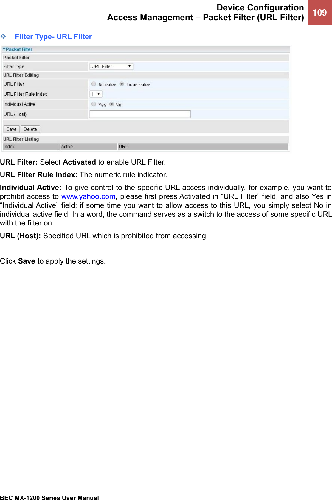  Device Configuration Access Management – Packet Filter (URL Filter) 109   BEC MX-1200 Series User Manual  ❖ Filter Type- URL Filter  URL Filter: Select Activated to enable URL Filter. URL Filter Rule Index: The numeric rule indicator. Individual Active: To give control to the specific URL access individually, for example, you want to prohibit access to www.yahoo.com, please first press Activated in “URL Filter” field, and also Yes in “Individual Active” field; if some time you want to allow access to this URL, you simply select No in individual active field. In a word, the command serves as a switch to the access of some specific URL with the filter on.  URL (Host): Specified URL which is prohibited from accessing.  Click Save to apply the settings.   