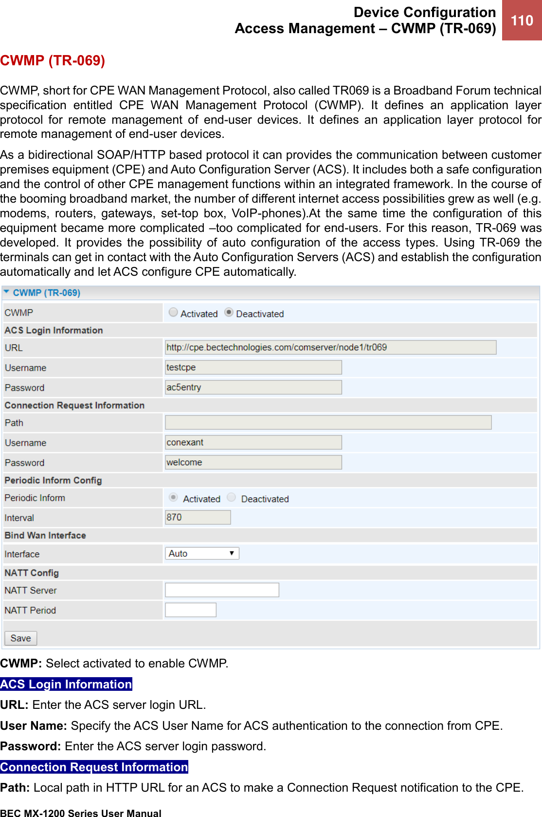  Device Configuration Access Management – CWMP (TR-069) 110   BEC MX-1200 Series User Manual  CWMP (TR-069) CWMP, short for CPE WAN Management Protocol, also called TR069 is a Broadband Forum technical specification  entitled  CPE  WAN  Management  Protocol  (CWMP).  It  defines  an  application  layer protocol  for  remote  management  of  end-user  devices.  It  defines  an  application  layer  protocol  for remote management of end-user devices.  As a bidirectional SOAP/HTTP based protocol it can provides the communication between customer premises equipment (CPE) and Auto Configuration Server (ACS). It includes both a safe configuration and the control of other CPE management functions within an integrated framework. In the course of the booming broadband market, the number of different internet access possibilities grew as well (e.g. modems,  routers,  gateways,  set-top  box,  VoIP-phones).At  the  same  time  the  configuration  of  this equipment became more complicated –too complicated for end-users. For this reason, TR-069 was developed.  It  provides  the  possibility  of  auto  configuration  of  the  access  types.  Using TR-069  the terminals can get in contact with the Auto Configuration Servers (ACS) and establish the configuration automatically and let ACS configure CPE automatically.  CWMP: Select activated to enable CWMP.  ACS Login Information  URL: Enter the ACS server login URL.  User Name: Specify the ACS User Name for ACS authentication to the connection from CPE.  Password: Enter the ACS server login password.  Connection Request Information Path: Local path in HTTP URL for an ACS to make a Connection Request notification to the CPE.  