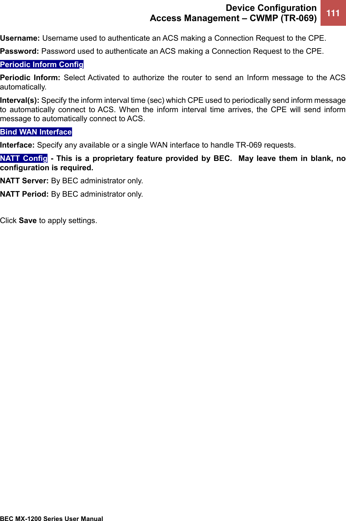  Device Configuration Access Management – CWMP (TR-069) 111   BEC MX-1200 Series User Manual  Username: Username used to authenticate an ACS making a Connection Request to the CPE.  Password: Password used to authenticate an ACS making a Connection Request to the CPE.  Periodic Inform Config Periodic  Inform:  Select Activated  to  authorize  the  router  to  send  an  Inform  message  to  the ACS automatically.  Interval(s): Specify the inform interval time (sec) which CPE used to periodically send inform message to  automatically  connect  to ACS.  When  the  inform  interval  time  arrives,  the  CPE  will  send  inform message to automatically connect to ACS. Bind WAN Interface  Interface: Specify any available or a single WAN interface to handle TR-069 requests. NATT  Config -  This is a  proprietary feature  provided by BEC.   May leave  them  in  blank,  no configuration is required.  NATT Server: By BEC administrator only.  NATT Period: By BEC administrator only.  Click Save to apply settings.  