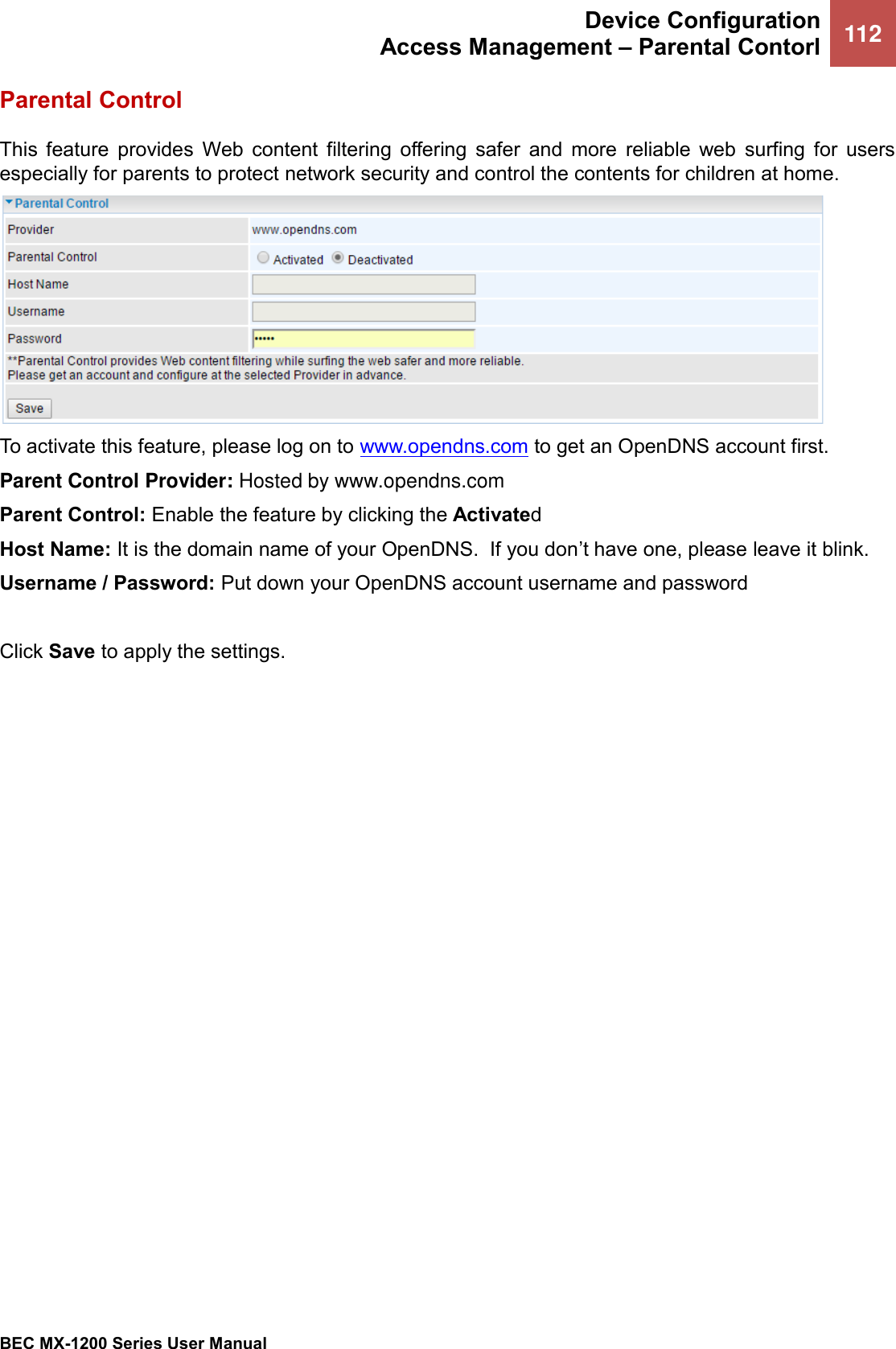  Device Configuration Access Management – Parental Contorl 112   BEC MX-1200 Series User Manual  Parental Control This  feature  provides  Web  content  filtering  offering  safer  and  more  reliable  web  surfing  for  users especially for parents to protect network security and control the contents for children at home.  To activate this feature, please log on to www.opendns.com to get an OpenDNS account first.  Parent Control Provider: Hosted by www.opendns.com  Parent Control: Enable the feature by clicking the Activated Host Name: It is the domain name of your OpenDNS.  If you don’t have one, please leave it blink.  Username / Password: Put down your OpenDNS account username and password  Click Save to apply the settings.   