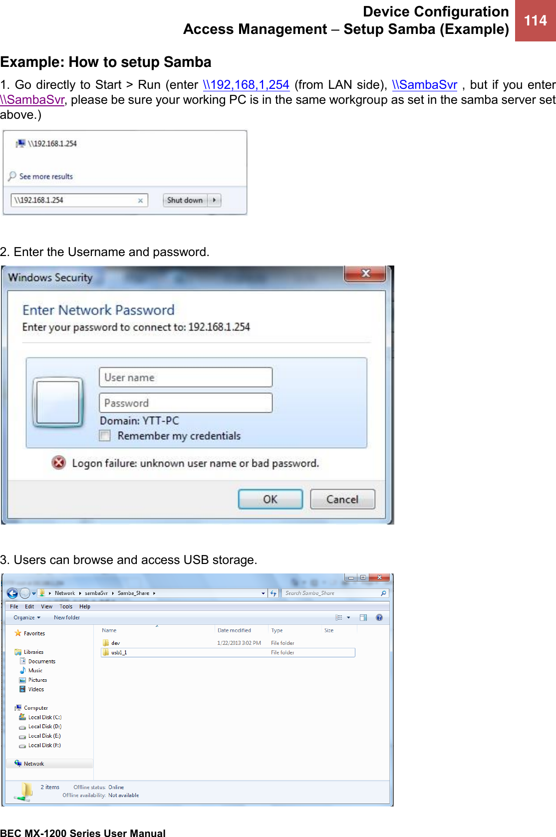 Device Configuration Access Management – Setup Samba (Example) 114   BEC MX-1200 Series User Manual  Example: How to setup Samba 1. Go directly to Start &gt; Run (enter  \\192,168,1,254 (from LAN side), \\SambaSvr , but if you enter \\SambaSvr, please be sure your working PC is in the same workgroup as set in the samba server set above.)   2. Enter the Username and password.   3. Users can browse and access USB storage.  