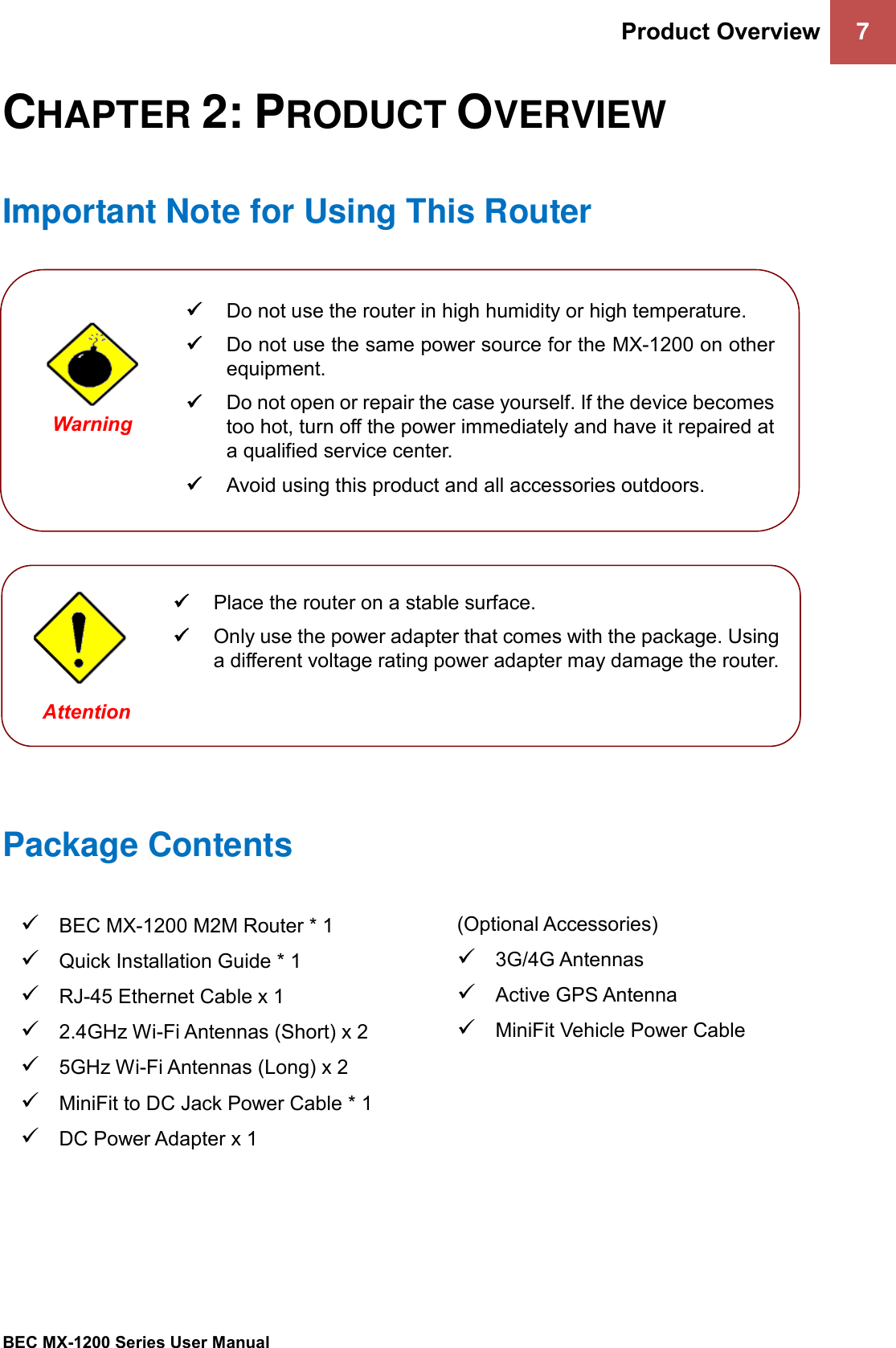 Product Overview 7 BEC MX-1200 Series User Manual CHAPTER 2: PRODUCT OVERVIEW Important Note for Using This Router Package Contents✓BEC MX-1200 M2M Router * 1✓Quick Installation Guide * 1✓RJ-45 Ethernet Cable x 1✓2.4GHz Wi-Fi Antennas (Short) x 2✓5GHz Wi-Fi Antennas (Long) x 2✓MiniFit to DC Jack Power Cable * 1✓DC Power Adapter x 1(Optional Accessories) ✓3G/4G Antennas✓Active GPS Antenna✓MiniFit Vehicle Power Cable✓Do not use the router in high humidity or high temperature.✓Do not use the same power source for the MX-1200 on otherequipment.✓Do not open or repair the case yourself. If the device becomestoo hot, turn off the power immediately and have it repaired ata qualified service center.✓Avoid using this product and all accessories outdoors.Warning ✓Place the router on a stable surface.✓Only use the power adapter that comes with the package. Usinga different voltage rating power adapter may damage the router.Attention 