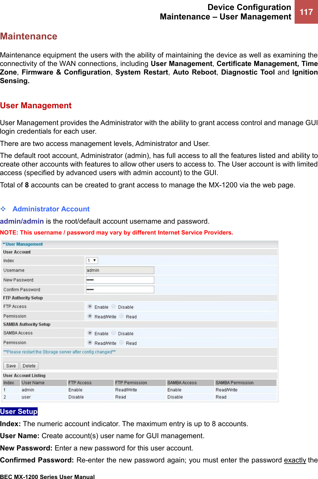  Device Configuration Maintenance – User Management 117   BEC MX-1200 Series User Manual  Maintenance Maintenance equipment the users with the ability of maintaining the device as well as examining the connectivity of the WAN connections, including User Management, Certificate Management, Time Zone, Firmware &amp; Configuration, System Restart,  Auto Reboot, Diagnostic  Tool  and Ignition Sensing.   User Management  User Management provides the Administrator with the ability to grant access control and manage GUI login credentials for each user.  There are two access management levels, Administrator and User.  The default root account, Administrator (admin), has full access to all the features listed and ability to create other accounts with features to allow other users to access to. The User account is with limited access (specified by advanced users with admin account) to the GUI.   Total of 8 accounts can be created to grant access to manage the MX-1200 via the web page.  ❖ Administrator Account admin/admin is the root/default account username and password. NOTE: This username / password may vary by different Internet Service Providers.  User Setup Index: The numeric account indicator. The maximum entry is up to 8 accounts. User Name: Create account(s) user name for GUI management.  New Password: Enter a new password for this user account.  Confirmed Password: Re-enter the new password again; you must enter the password exactly the 