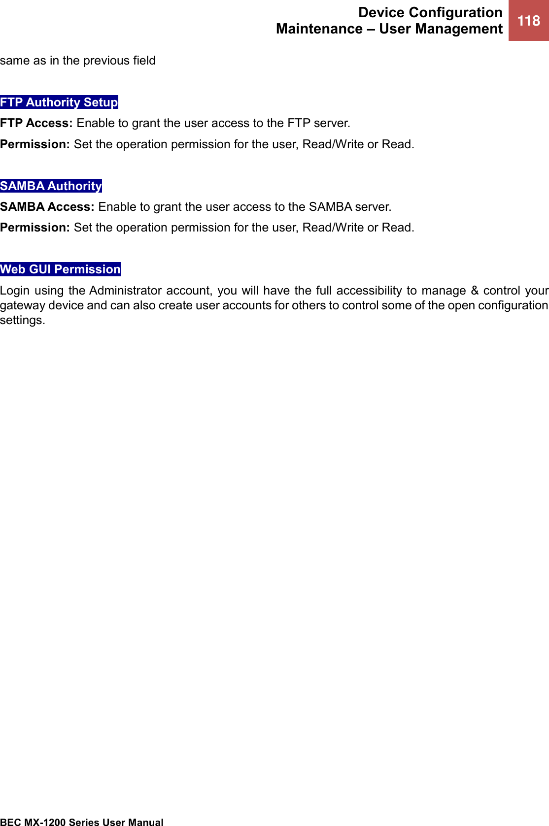  Device Configuration Maintenance – User Management 118   BEC MX-1200 Series User Manual  same as in the previous field  FTP Authority Setup FTP Access: Enable to grant the user access to the FTP server. Permission: Set the operation permission for the user, Read/Write or Read.  SAMBA Authority SAMBA Access: Enable to grant the user access to the SAMBA server. Permission: Set the operation permission for the user, Read/Write or Read.  Web GUI Permission  Login using the Administrator account, you will have the full accessibility to manage &amp; control your gateway device and can also create user accounts for others to control some of the open configuration settings.   