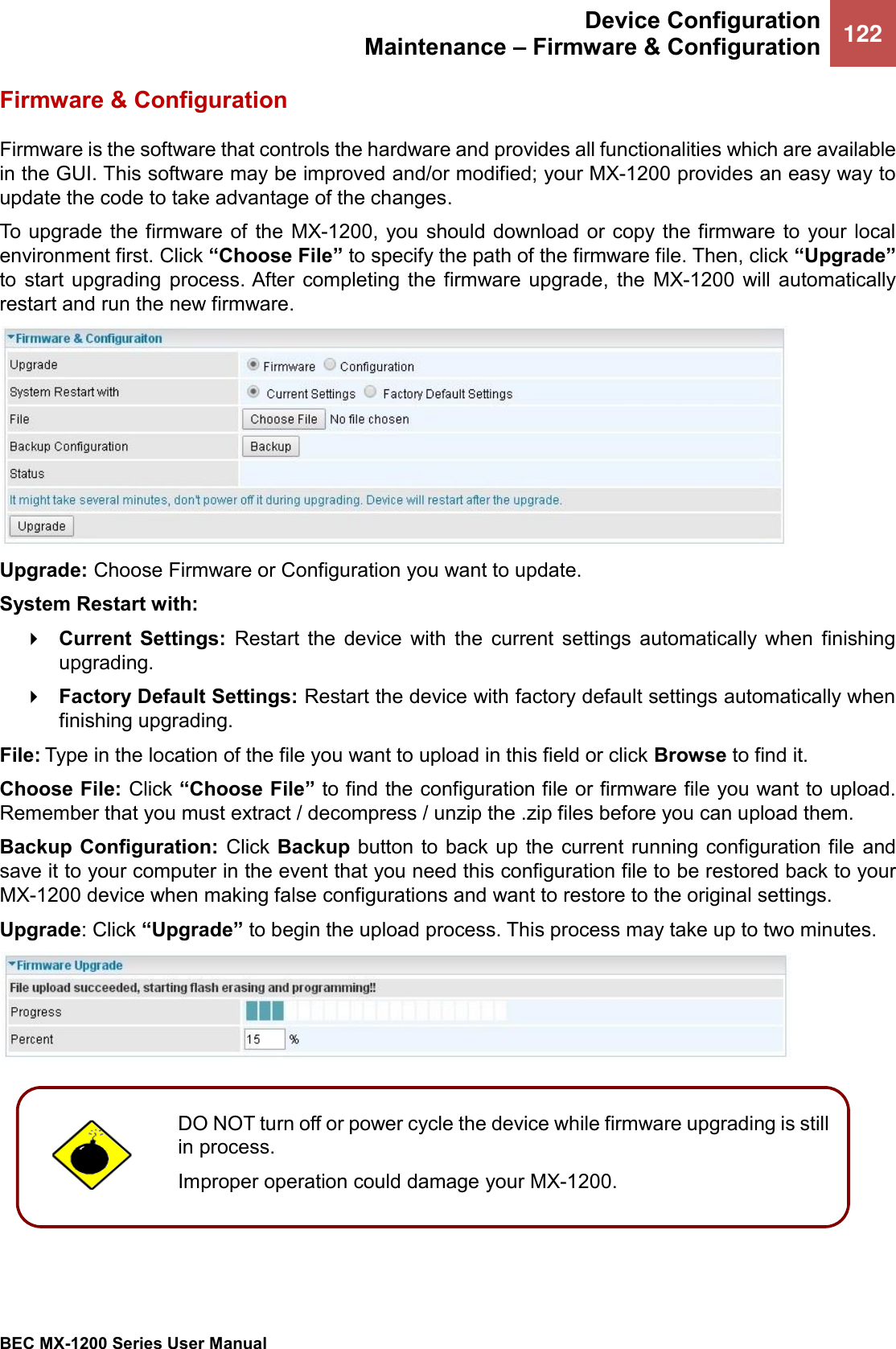  Device Configuration Maintenance – Firmware &amp; Configuration 122   BEC MX-1200 Series User Manual  Firmware &amp; Configuration Firmware is the software that controls the hardware and provides all functionalities which are available in the GUI. This software may be improved and/or modified; your MX-1200 provides an easy way to update the code to take advantage of the changes. To upgrade the firmware of  the  MX-1200, you should  download or copy the firmware to your  local environment first. Click “Choose File” to specify the path of the firmware file. Then, click “Upgrade” to  start  upgrading  process. After  completing  the  firmware  upgrade,  the  MX-1200  will  automatically restart and run the new firmware.  Upgrade: Choose Firmware or Configuration you want to update. System Restart with:  Current  Settings:  Restart  the  device  with  the  current  settings  automatically  when  finishing upgrading.  Factory Default Settings: Restart the device with factory default settings automatically when finishing upgrading. File: Type in the location of the file you want to upload in this field or click Browse to find it. Choose File: Click “Choose File” to find the configuration file or firmware file you want to upload. Remember that you must extract / decompress / unzip the .zip files before you can upload them. Backup Configuration:  Click Backup  button to back up the current running configuration file  and save it to your computer in the event that you need this configuration file to be restored back to your MX-1200 device when making false configurations and want to restore to the original settings. Upgrade: Click “Upgrade” to begin the upload process. This process may take up to two minutes.     DO NOT turn off or power cycle the device while firmware upgrading is still in process.  Improper operation could damage your MX-1200.   