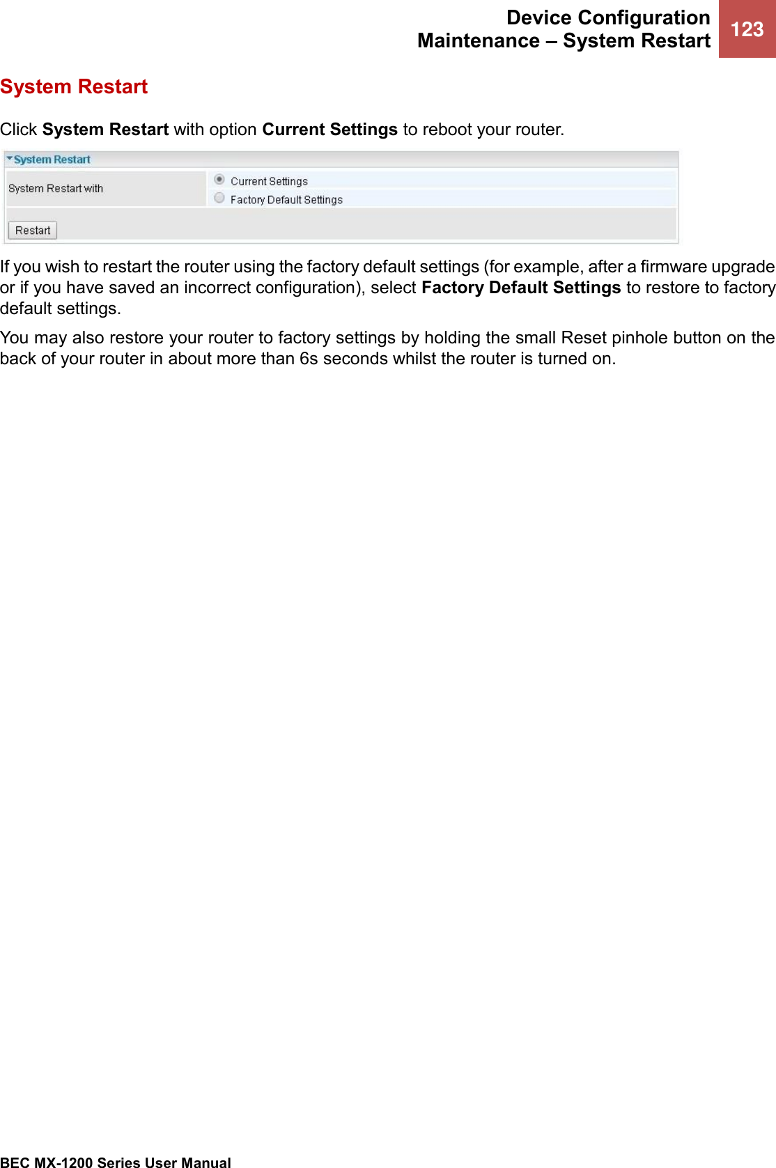  Device Configuration Maintenance – System Restart 123   BEC MX-1200 Series User Manual  System Restart Click System Restart with option Current Settings to reboot your router.  If you wish to restart the router using the factory default settings (for example, after a firmware upgrade or if you have saved an incorrect configuration), select Factory Default Settings to restore to factory default settings. You may also restore your router to factory settings by holding the small Reset pinhole button on the back of your router in about more than 6s seconds whilst the router is turned on.  