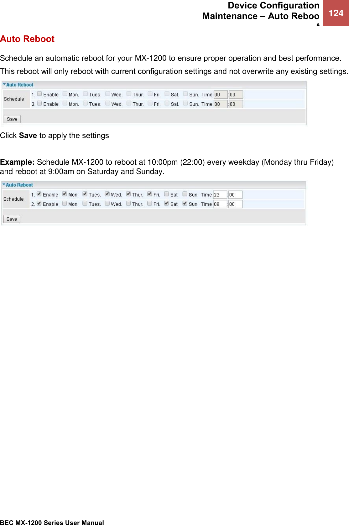  Device Configuration Maintenance – Auto Reboot 124   BEC MX-1200 Series User Manual  Auto Reboot Schedule an automatic reboot for your MX-1200 to ensure proper operation and best performance. This reboot will only reboot with current configuration settings and not overwrite any existing settings.   Click Save to apply the settings  Example: Schedule MX-1200 to reboot at 10:00pm (22:00) every weekday (Monday thru Friday) and reboot at 9:00am on Saturday and Sunday.     