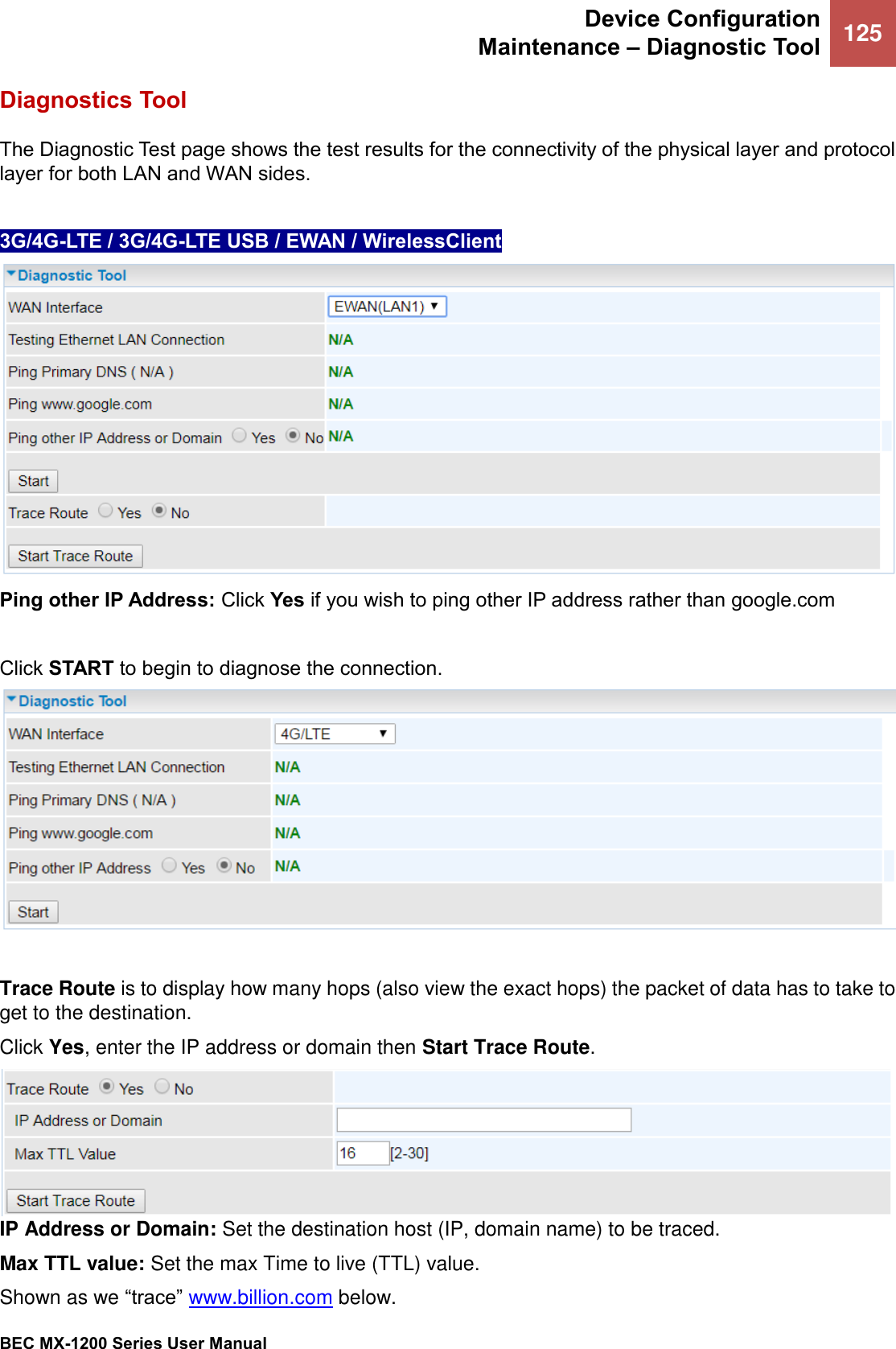 Device Configuration  Maintenance – Diagnostic Tool 125   BEC MX-1200 Series User Manual  Diagnostics Tool The Diagnostic Test page shows the test results for the connectivity of the physical layer and protocol layer for both LAN and WAN sides.  3G/4G-LTE / 3G/4G-LTE USB / EWAN / WirelessClient   Ping other IP Address: Click Yes if you wish to ping other IP address rather than google.com  Click START to begin to diagnose the connection.   Trace Route is to display how many hops (also view the exact hops) the packet of data has to take to get to the destination. Click Yes, enter the IP address or domain then Start Trace Route.  IP Address or Domain: Set the destination host (IP, domain name) to be traced. Max TTL value: Set the max Time to live (TTL) value. Shown as we “trace” www.billion.com below. 