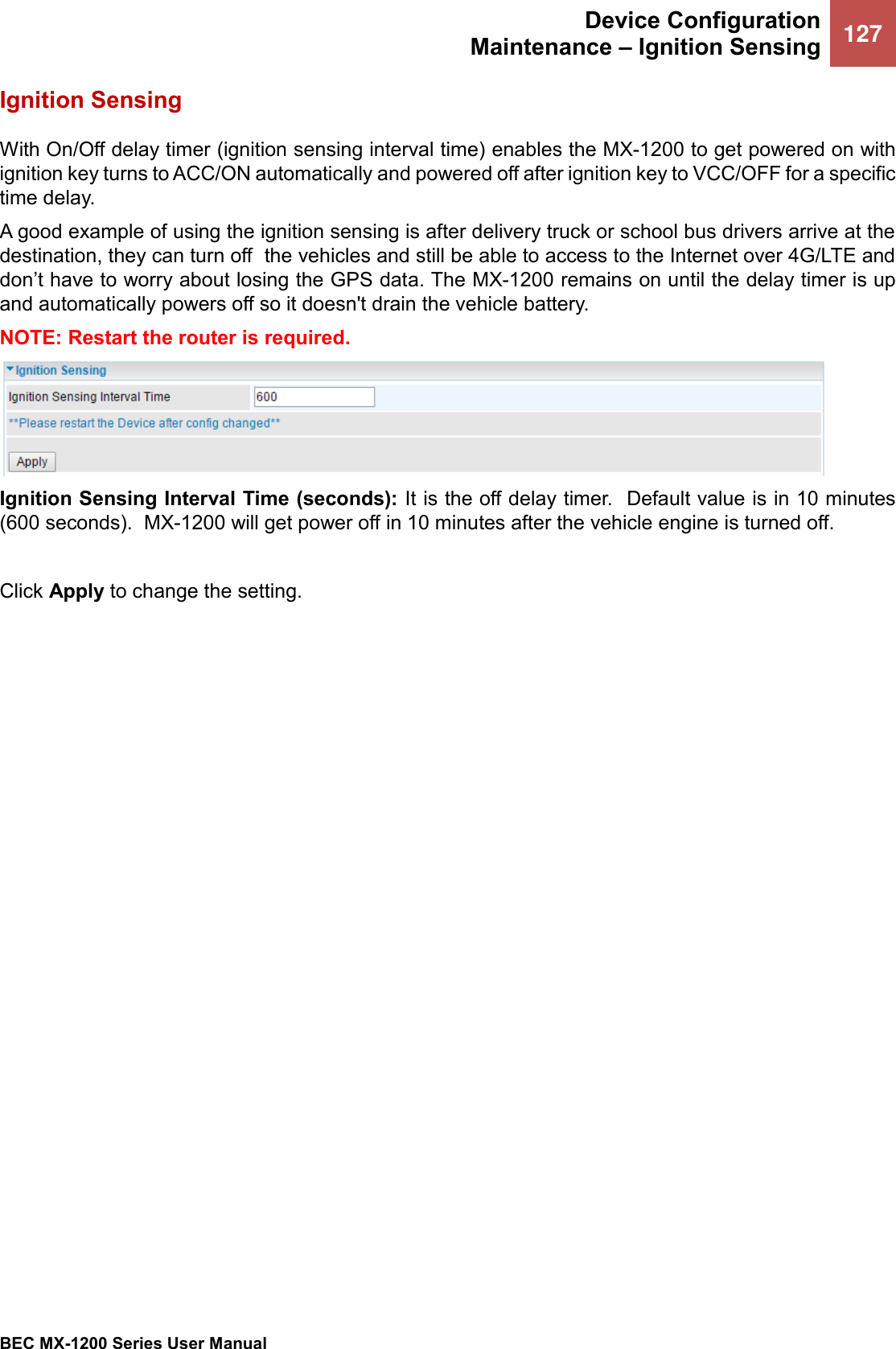  Device Configuration Maintenance – Ignition Sensing 127   BEC MX-1200 Series User Manual  Ignition Sensing With On/Off delay timer (ignition sensing interval time) enables the MX-1200 to get powered on with ignition key turns to ACC/ON automatically and powered off after ignition key to VCC/OFF for a specific time delay.  A good example of using the ignition sensing is after delivery truck or school bus drivers arrive at the destination, they can turn off  the vehicles and still be able to access to the Internet over 4G/LTE and don’t have to worry about losing the GPS data. The MX-1200 remains on until the delay timer is up and automatically powers off so it doesn&apos;t drain the vehicle battery. NOTE: Restart the router is required.   Ignition Sensing Interval Time (seconds): It is the off delay timer.  Default value is in 10 minutes (600 seconds).  MX-1200 will get power off in 10 minutes after the vehicle engine is turned off.   Click Apply to change the setting.    