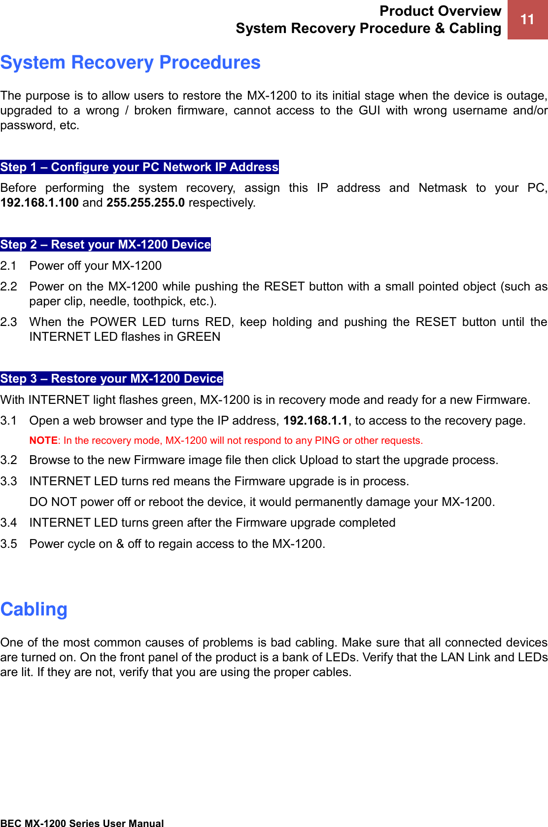 Product Overview System Recovery Procedure &amp; Cabling 11 BEC MX-1200 Series User Manual System Recovery Procedures The purpose is to allow users to restore the MX-1200 to its initial stage when the device is outage, upgraded  to  a  wrong  /  broken  firmware,  cannot  access  to  the  GUI  with  wrong  username  and/or password, etc.  Step 1 – Configure your PC Network IP Address Before  performing  the  system  recovery,  assign  this  IP  address  and  Netmask  to  your  PC, 192.168.1.100 and 255.255.255.0 respectively. Step 2 – Reset your MX-1200 Device 2.1  Power off your MX-1200 2.2  Power on the MX-1200 while pushing the RESET button with a small pointed object (such as paper clip, needle, toothpick, etc.). 2.3  When  the  POWER  LED  turns  RED,  keep  holding  and  pushing  the  RESET  button  until  the INTERNET LED flashes in GREEN Step 3 – Restore your MX-1200 Device  With INTERNET light flashes green, MX-1200 is in recovery mode and ready for a new Firmware.  3.1    Open a web browser and type the IP address, 192.168.1.1, to access to the recovery page. NOTE: In the recovery mode, MX-1200 will not respond to any PING or other requests. 3.2   Browse to the new Firmware image file then click Upload to start the upgrade process. 3.3   INTERNET LED turns red means the Firmware upgrade is in process.   DO NOT power off or reboot the device, it would permanently damage your MX-1200. 3.4  INTERNET LED turns green after the Firmware upgrade completed 3.5   Power cycle on &amp; off to regain access to the MX-1200. Cabling One of the most common causes of problems is bad cabling. Make sure that all connected devices are turned on. On the front panel of the product is a bank of LEDs. Verify that the LAN Link and LEDs are lit. If they are not, verify that you are using the proper cables. 