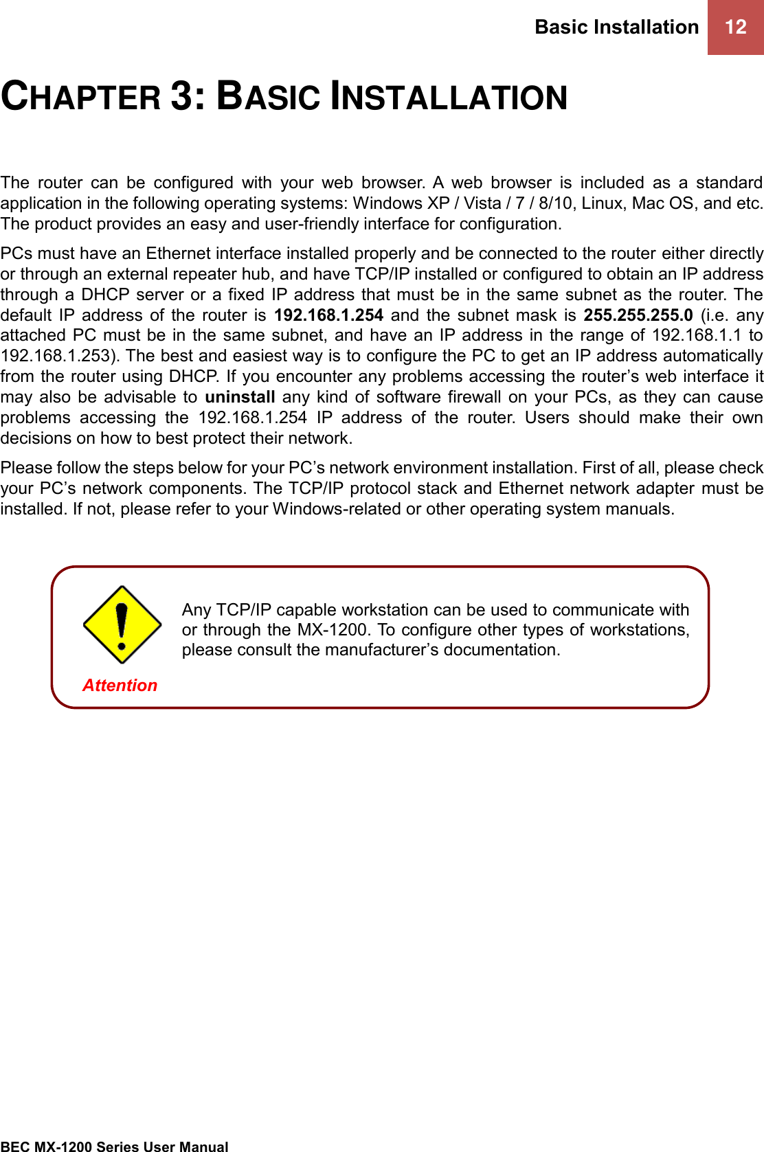 Basic Installation 12   BEC MX-1200 Series User Manual  CHAPTER 3: BASIC INSTALLATION The  router  can  be  configured  with  your  web  browser. A  web  browser  is  included  as  a  standard application in the following operating systems: Windows XP / Vista / 7 / 8/10, Linux, Mac OS, and etc. The product provides an easy and user-friendly interface for configuration. PCs must have an Ethernet interface installed properly and be connected to the router either directly or through an external repeater hub, and have TCP/IP installed or configured to obtain an IP address through a  DHCP server or  a fixed  IP address that must be in the same  subnet as  the router. The default  IP  address  of  the  router  is  192.168.1.254  and  the  subnet  mask  is  255.255.255.0  (i.e.  any attached PC must be in the  same subnet, and have an IP address in  the range of 192.168.1.1 to 192.168.1.253). The best and easiest way is to configure the PC to get an IP address automatically from the router using DHCP. If you encounter any problems accessing the router’s web interface it may  also  be  advisable  to  uninstall any  kind  of software  firewall  on your  PCs,  as  they  can  cause problems  accessing  the  192.168.1.254  IP  address  of  the  router.  Users  should  make  their  own decisions on how to best protect their network. Please follow the steps below for your PC’s network environment installation. First of all, please check your PC’s network components. The TCP/IP protocol stack and Ethernet network adapter must be installed. If not, please refer to your Windows-related or other operating system manuals.         Any TCP/IP capable workstation can be used to communicate with or through the MX-1200. To configure other types of workstations, please consult the manufacturer’s documentation.  Attention 