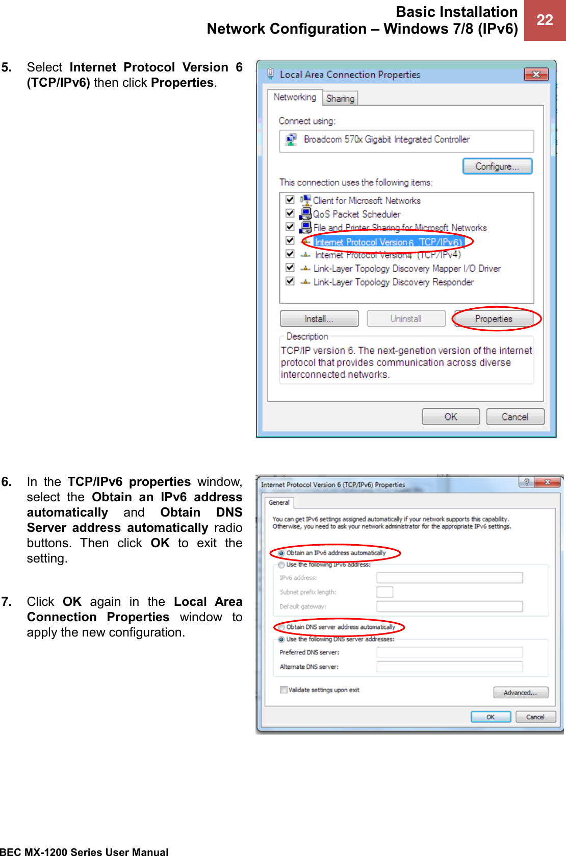 Basic Installation Network Configuration – Windows 7/8 (IPv6) 22   BEC MX-1200 Series User Manual  5. Select  Internet  Protocol  Version  6 (TCP/IPv6) then click Properties.     6. In  the  TCP/IPv6  properties  window, select  the  Obtain  an  IPv6  address automatically  and  Obtain  DNS Server  address  automatically  radio buttons.  Then  click  OK  to  exit  the setting.  7. Click  OK  again  in  the  Local  Area Connection  Properties  window  to apply the new configuration.  