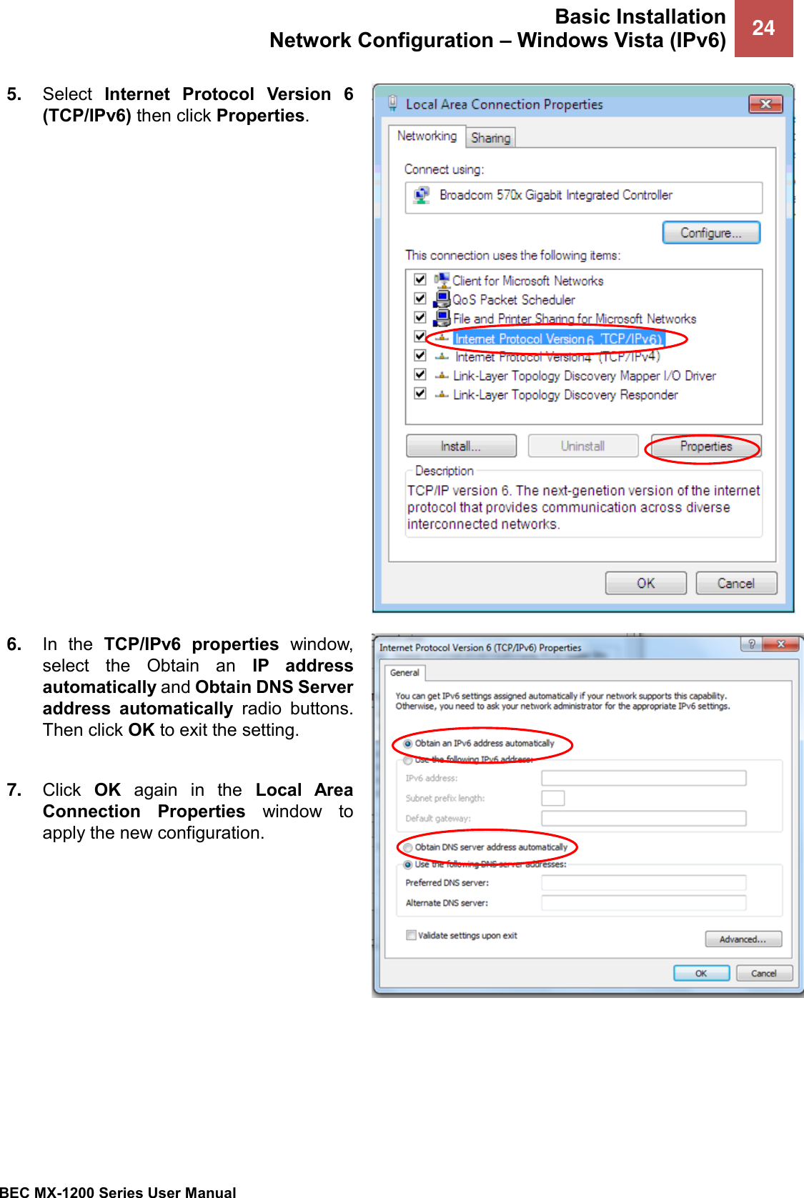 Basic Installation Network Configuration – Windows Vista (IPv6) 24   BEC MX-1200 Series User Manual  5. Select  Internet  Protocol  Version  6 (TCP/IPv6) then click Properties.  6. In  the  TCP/IPv6  properties  window, select  the  Obtain  an  IP  address automatically and Obtain DNS Server address  automatically  radio  buttons. Then click OK to exit the setting.  7. Click  OK  again  in  the  Local  Area Connection  Properties  window  to apply the new configuration.   