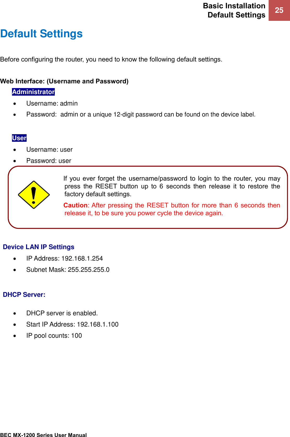 Basic Installation Default Settings 25   BEC MX-1200 Series User Manual  Default Settings Before configuring the router, you need to know the following default settings.  Web Interface: (Username and Password) Administrator •  Username: admin • Password:  admin or a unique 12-digit password can be found on the device label.   User •  Username: user •  Password: user        Device LAN IP Settings • IP Address: 192.168.1.254 •  Subnet Mask: 255.255.255.0   DHCP Server:  • DHCP server is enabled. •  Start IP Address: 192.168.1.100 • IP pool counts: 100   If  you ever forget the username/password to login to  the  router,  you  may press  the  RESET  button  up  to  6  seconds  then  release  it  to  restore  the factory default settings.  Caution: After  pressing  the  RESET button  for  more  than  6  seconds  then release it, to be sure you power cycle the device again.  