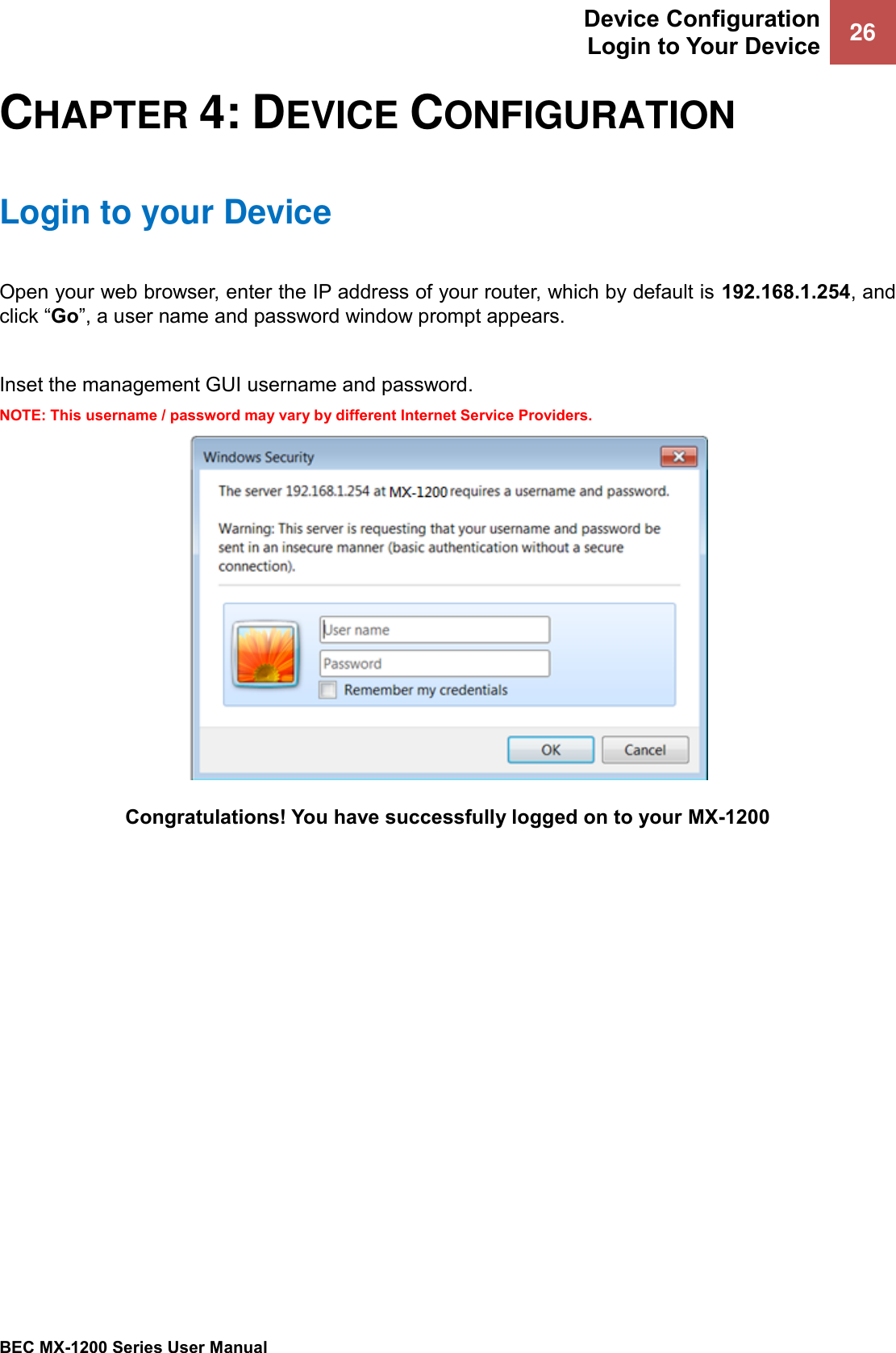 Device Configuration Login to Your Device 26   BEC MX-1200 Series User Manual  CHAPTER 4: DEVICE CONFIGURATION Login to your Device Open your web browser, enter the IP address of your router, which by default is 192.168.1.254, and click “Go”, a user name and password window prompt appears.   Inset the management GUI username and password. NOTE: This username / password may vary by different Internet Service Providers.  Congratulations! You have successfully logged on to your MX-1200 