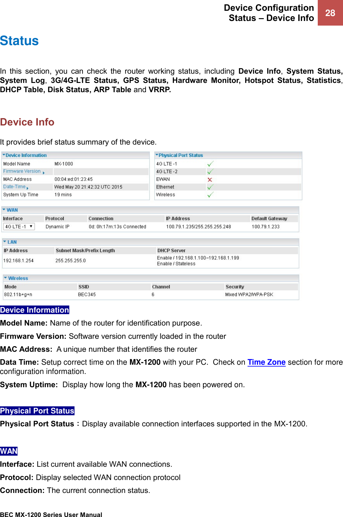  Device Configuration Status – Device Info 28   BEC MX-1200 Series User Manual  Status In  this  section,  you  can  check  the  router  working  status,  including  Device  Info,  System  Status, System  Log,  3G/4G-LTE  Status,  GPS  Status,  Hardware  Monitor,  Hotspot  Status,  Statistics, DHCP Table, Disk Status, ARP Table and VRRP.   Device Info It provides brief status summary of the device.  Device Information  Model Name: Name of the router for identification purpose. Firmware Version: Software version currently loaded in the router MAC Address:  A unique number that identifies the router Data Time: Setup correct time on the MX-1200 with your PC.  Check on Time Zone section for more configuration information.  System Uptime:  Display how long the MX-1200 has been powered on.   Physical Port Status  Physical Port Status：Display available connection interfaces supported in the MX-1200.   WAN Interface: List current available WAN connections.  Protocol: Display selected WAN connection protocol Connection: The current connection status. 