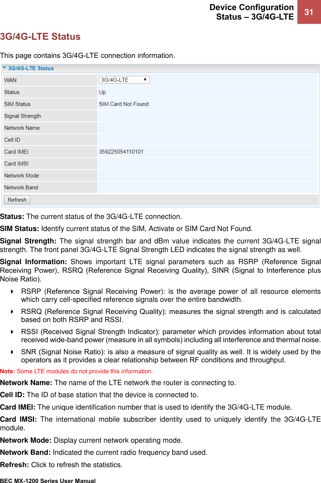  Device Configuration Status – 3G/4G-LTE 31   BEC MX-1200 Series User Manual  3G/4G-LTE Status This page contains 3G/4G-LTE connection information.  Status: The current status of the 3G/4G-LTE connection. SIM Status: Identify current status of the SIM, Activate or SIM Card Not Found.  Signal Strength: The signal strength bar  and  dBm value  indicates the  current 3G/4G-LTE signal strength. The front panel 3G/4G-LTE Signal Strength LED indicates the signal strength as well. Signal  Information:  Shows important  LTE  signal  parameters  such  as  RSRP  (Reference  Signal Receiving  Power), RSRQ  (Reference  Signal  Receiving  Quality),  SINR  (Signal  to  Interference  plus Noise Ratio).   RSRP  (Reference  Signal  Receiving  Power): is  the average power of all resource elements which carry cell-specified reference signals over the entire bandwidth.   RSRQ (Reference Signal Receiving Quality): measures the signal strength and is calculated based on both RSRP and RSSI.  RSSI (Received Signal Strength Indicator): parameter which provides information about total received wide-band power (measure in all symbols) including all interference and thermal noise.    SNR (Signal Noise Ratio): is also a measure of signal quality as well. It is widely used by the operators as it provides a clear relationship between RF conditions and throughput.   Note: Some LTE modules do not provide this information.  Network Name: The name of the LTE network the router is connecting to. Cell ID: The ID of base station that the device is connected to. Card IMEI: The unique identification number that is used to identify the 3G/4G-LTE module. Card  IMSI:  The  international  mobile  subscriber  identity  used  to  uniquely  identify  the  3G/4G-LTE module. Network Mode: Display current network operating mode. Network Band: Indicated the current radio frequency band used. Refresh: Click to refresh the statistics. 