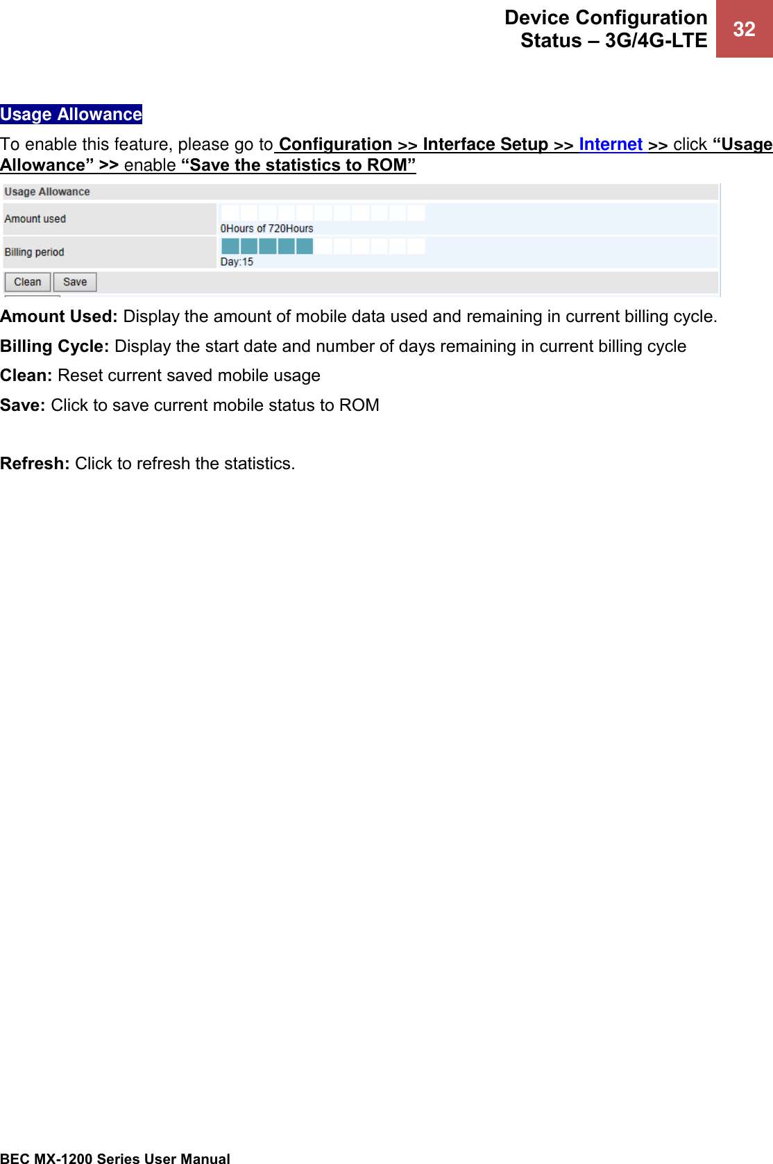  Device Configuration Status – 3G/4G-LTE 32   BEC MX-1200 Series User Manual   Usage Allowance To enable this feature, please go to Configuration &gt;&gt; Interface Setup &gt;&gt; Internet &gt;&gt; click “Usage Allowance” &gt;&gt; enable “Save the statistics to ROM”  Amount Used: Display the amount of mobile data used and remaining in current billing cycle. Billing Cycle: Display the start date and number of days remaining in current billing cycle  Clean: Reset current saved mobile usage  Save: Click to save current mobile status to ROM  Refresh: Click to refresh the statistics. 