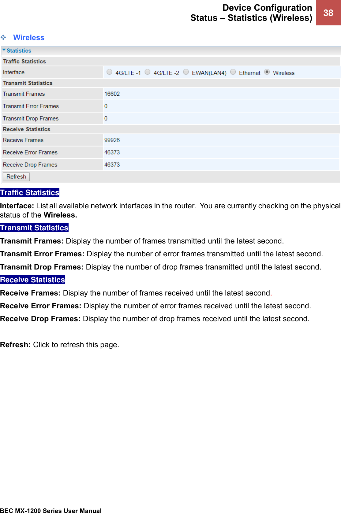  Device Configuration Status – Statistics (Wireless) 38   BEC MX-1200 Series User Manual  ❖ Wireless  Traffic Statistics  Interface: List all available network interfaces in the router.  You are currently checking on the physical status of the Wireless.  Transmit Statistics  Transmit Frames: Display the number of frames transmitted until the latest second. Transmit Error Frames: Display the number of error frames transmitted until the latest second. Transmit Drop Frames: Display the number of drop frames transmitted until the latest second. Receive Statistics  Receive Frames: Display the number of frames received until the latest second. Receive Error Frames: Display the number of error frames received until the latest second. Receive Drop Frames: Display the number of drop frames received until the latest second.  Refresh: Click to refresh this page. 