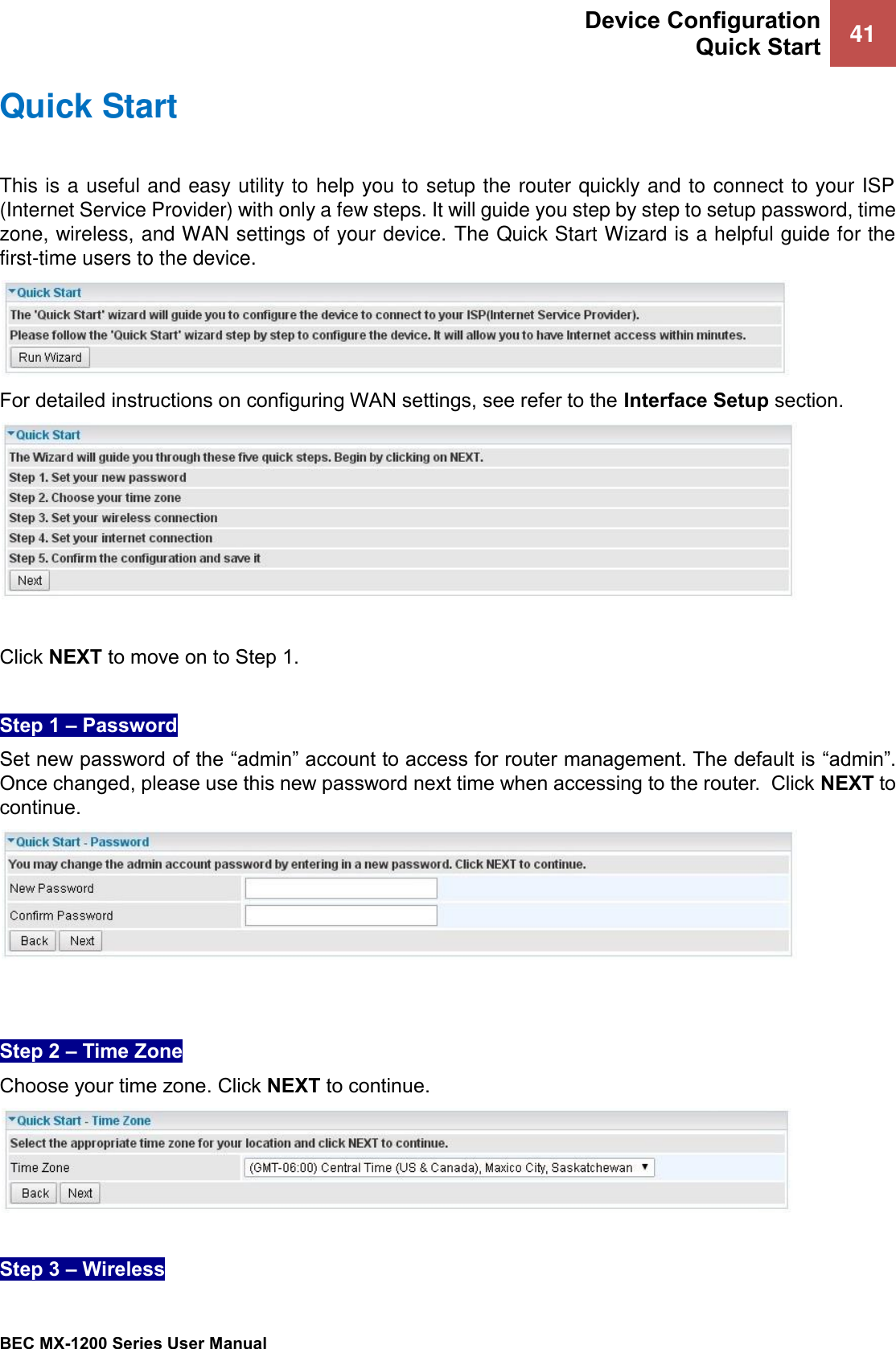  Device Configuration Quick Start 41   BEC MX-1200 Series User Manual  Quick Start This is a useful and easy utility to help you to setup the router quickly and to connect to your ISP (Internet Service Provider) with only a few steps. It will guide you step by step to setup password, time zone, wireless, and WAN settings of your device. The Quick Start Wizard is a helpful guide for the first-time users to the device.  For detailed instructions on configuring WAN settings, see refer to the Interface Setup section.   Click NEXT to move on to Step 1.  Step 1 – Password Set new password of the “admin” account to access for router management. The default is “admin”. Once changed, please use this new password next time when accessing to the router.  Click NEXT to continue.    Step 2 – Time Zone Choose your time zone. Click NEXT to continue.   Step 3 – Wireless 