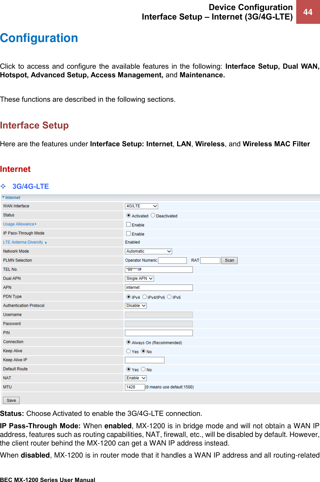  Device Configuration Interface Setup – Internet (3G/4G-LTE) 44   BEC MX-1200 Series User Manual  Configuration  Click to  access  and configure  the available  features in the following:  Interface Setup, Dual  WAN, Hotspot, Advanced Setup, Access Management, and Maintenance.  These functions are described in the following sections.  Interface Setup Here are the features under Interface Setup: Internet, LAN, Wireless, and Wireless MAC Filter  Internet ❖ 3G/4G-LTE  Status: Choose Activated to enable the 3G/4G-LTE connection. IP Pass-Through Mode: When enabled, MX-1200 is in bridge mode and will not obtain a WAN IP address, features such as routing capabilities, NAT, firewall, etc., will be disabled by default. However, the client router behind the MX-1200 can get a WAN IP address instead.  When disabled, MX-1200 is in router mode that it handles a WAN IP address and all routing-related 