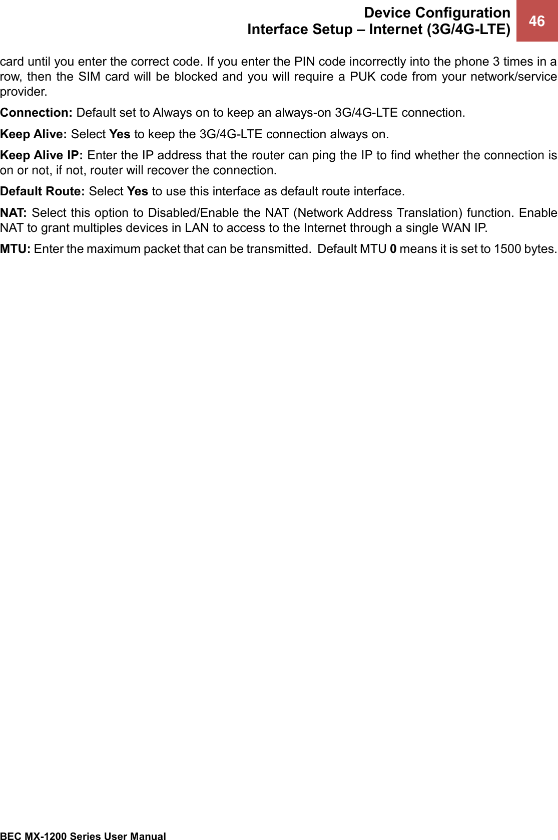  Device Configuration Interface Setup – Internet (3G/4G-LTE) 46   BEC MX-1200 Series User Manual  card until you enter the correct code. If you enter the PIN code incorrectly into the phone 3 times in a row, then the SIM card will be blocked and you will require a PUK code from your network/service provider. Connection: Default set to Always on to keep an always-on 3G/4G-LTE connection. Keep Alive: Select Yes to keep the 3G/4G-LTE connection always on. Keep Alive IP: Enter the IP address that the router can ping the IP to find whether the connection is on or not, if not, router will recover the connection. Default Route: Select Yes to use this interface as default route interface. NAT: Select this option to Disabled/Enable the NAT (Network Address Translation) function. Enable NAT to grant multiples devices in LAN to access to the Internet through a single WAN IP. MTU: Enter the maximum packet that can be transmitted.  Default MTU 0 means it is set to 1500 bytes.   