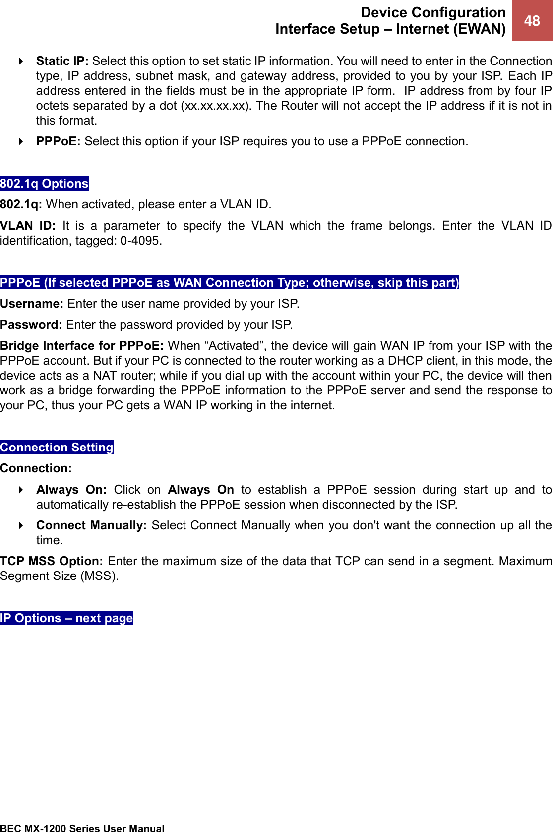  Device Configuration Interface Setup – Internet (EWAN) 48   BEC MX-1200 Series User Manual   Static IP: Select this option to set static IP information. You will need to enter in the Connection type, IP address, subnet mask, and gateway address, provided to you by your ISP.  Each IP address entered in the fields must be in the appropriate IP form.  IP address from by four IP octets separated by a dot (xx.xx.xx.xx). The Router will not accept the IP address if it is not in this format.  PPPoE: Select this option if your ISP requires you to use a PPPoE connection.   802.1q Options 802.1q: When activated, please enter a VLAN ID.  VLAN  ID: It  is  a  parameter  to  specify  the  VLAN  which  the  frame  belongs.  Enter  the  VLAN  ID identification, tagged: 0-4095.  PPPoE (If selected PPPoE as WAN Connection Type; otherwise, skip this part)  Username: Enter the user name provided by your ISP.  Password: Enter the password provided by your ISP. Bridge Interface for PPPoE: When “Activated”, the device will gain WAN IP from your ISP with the PPPoE account. But if your PC is connected to the router working as a DHCP client, in this mode, the device acts as a NAT router; while if you dial up with the account within your PC, the device will then work as a bridge forwarding the PPPoE information to the PPPoE server and send the response to your PC, thus your PC gets a WAN IP working in the internet.  Connection Setting Connection:   Always  On:  Click  on  Always  On  to  establish  a  PPPoE  session  during  start  up  and  to automatically re-establish the PPPoE session when disconnected by the ISP.  Connect Manually: Select Connect Manually when you don&apos;t want the connection up all the time. TCP MSS Option: Enter the maximum size of the data that TCP can send in a segment. Maximum Segment Size (MSS).  IP Options – next pages         