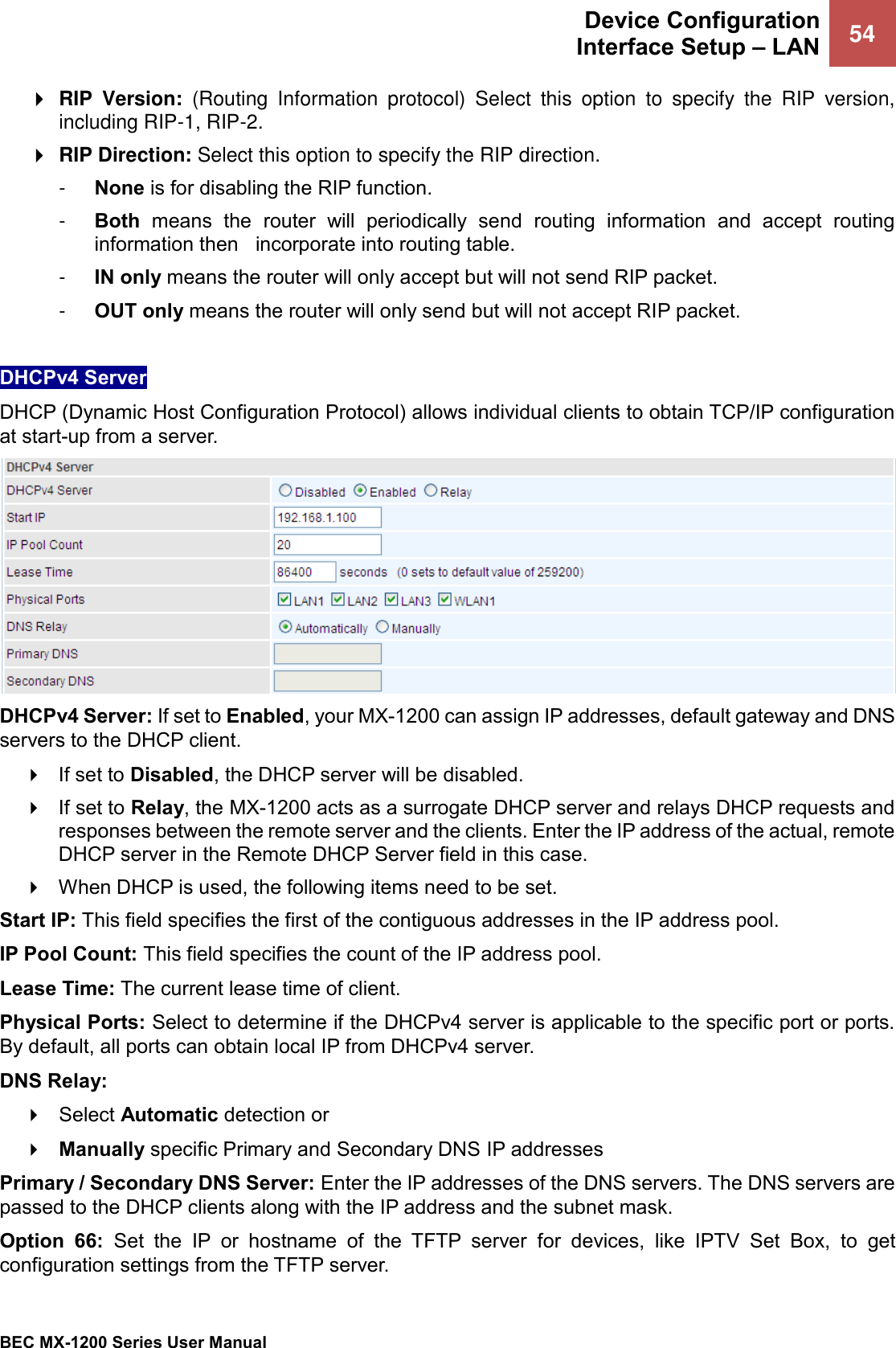  Device Configuration Interface Setup – LAN 54   BEC MX-1200 Series User Manual    RIP  Version:  (Routing  Information  protocol)  Select  this  option  to  specify  the  RIP  version, including RIP-1, RIP-2.   RIP Direction: Select this option to specify the RIP direction.  -  None is for disabling the RIP function.  -  Both  means  the  router  will  periodically  send  routing  information  and  accept  routing information then   incorporate into routing table.  -  IN only means the router will only accept but will not send RIP packet.  -  OUT only means the router will only send but will not accept RIP packet.  DHCPv4 Server DHCP (Dynamic Host Configuration Protocol) allows individual clients to obtain TCP/IP configuration at start-up from a server.  DHCPv4 Server: If set to Enabled, your MX-1200 can assign IP addresses, default gateway and DNS servers to the DHCP client.  If set to Disabled, the DHCP server will be disabled.  If set to Relay, the MX-1200 acts as a surrogate DHCP server and relays DHCP requests and responses between the remote server and the clients. Enter the IP address of the actual, remote DHCP server in the Remote DHCP Server field in this case.  When DHCP is used, the following items need to be set. Start IP: This field specifies the first of the contiguous addresses in the IP address pool. IP Pool Count: This field specifies the count of the IP address pool. Lease Time: The current lease time of client. Physical Ports: Select to determine if the DHCPv4 server is applicable to the specific port or ports. By default, all ports can obtain local IP from DHCPv4 server. DNS Relay:   Select Automatic detection or   Manually specific Primary and Secondary DNS IP addresses Primary / Secondary DNS Server: Enter the IP addresses of the DNS servers. The DNS servers are passed to the DHCP clients along with the IP address and the subnet mask. Option  66:  Set  the  IP  or  hostname  of  the  TFTP  server  for  devices,  like  IPTV  Set  Box,  to  get configuration settings from the TFTP server. 