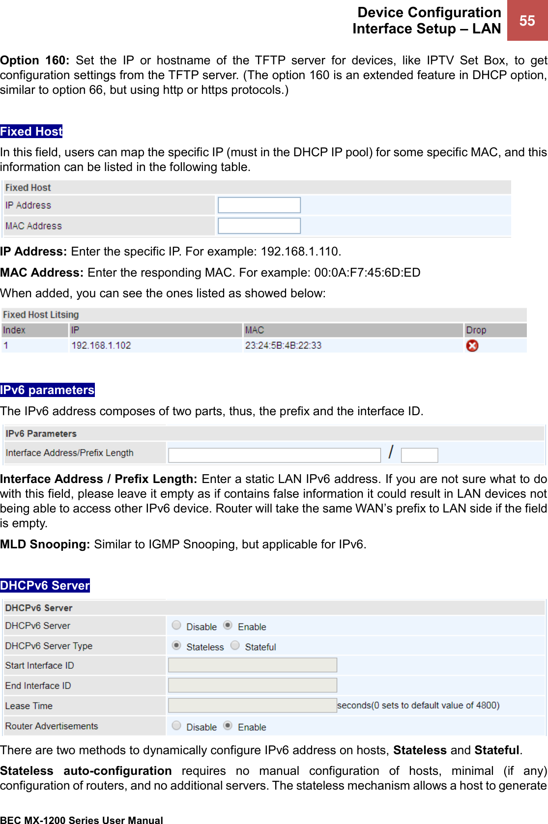  Device Configuration Interface Setup – LAN 55   BEC MX-1200 Series User Manual  Option  160:  Set  the  IP  or  hostname  of  the  TFTP  server  for  devices,  like  IPTV  Set  Box,  to  get configuration settings from the TFTP server. (The option 160 is an extended feature in DHCP option, similar to option 66, but using http or https protocols.)  Fixed Host In this field, users can map the specific IP (must in the DHCP IP pool) for some specific MAC, and this information can be listed in the following table.  IP Address: Enter the specific IP. For example: 192.168.1.110. MAC Address: Enter the responding MAC. For example: 00:0A:F7:45:6D:ED When added, you can see the ones listed as showed below:   IPv6 parameters The IPv6 address composes of two parts, thus, the prefix and the interface ID.  Interface Address / Prefix Length: Enter a static LAN IPv6 address. If you are not sure what to do with this field, please leave it empty as if contains false information it could result in LAN devices not being able to access other IPv6 device. Router will take the same WAN’s prefix to LAN side if the field is empty. MLD Snooping: Similar to IGMP Snooping, but applicable for IPv6.  DHCPv6 Server  There are two methods to dynamically configure IPv6 address on hosts, Stateless and Stateful.  Stateless  auto-configuration  requires  no  manual  configuration  of  hosts,  minimal  (if  any) configuration of routers, and no additional servers. The stateless mechanism allows a host to generate 