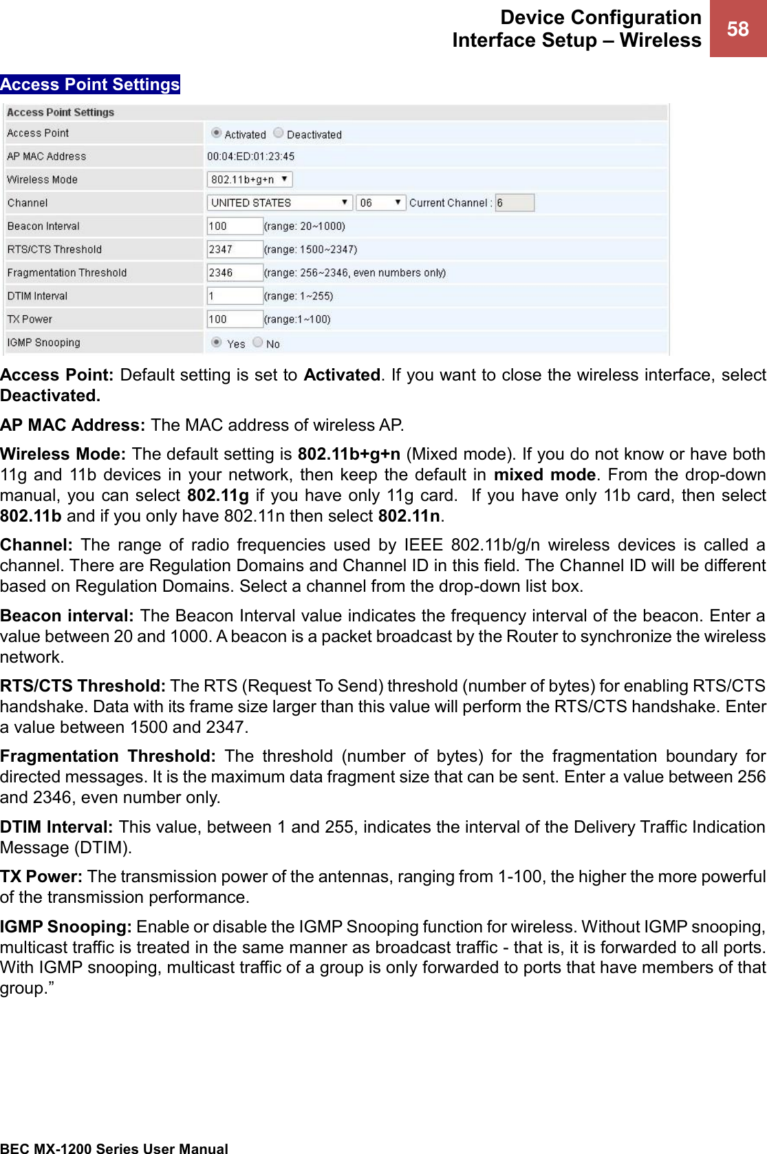  Device Configuration Interface Setup – Wireless 58   BEC MX-1200 Series User Manual  Access Point Settings  Access Point: Default setting is set to Activated. If you want to close the wireless interface, select Deactivated.  AP MAC Address: The MAC address of wireless AP. Wireless Mode: The default setting is 802.11b+g+n (Mixed mode). If you do not know or have both 11g  and 11b devices in  your network, then keep the  default in  mixed mode.  From the drop-down manual, you can select 802.11g if you have only 11g card.  If you have only 11b card, then select 802.11b and if you only have 802.11n then select 802.11n. Channel:  The  range  of  radio  frequencies  used  by  IEEE  802.11b/g/n  wireless  devices  is  called  a channel. There are Regulation Domains and Channel ID in this field. The Channel ID will be different based on Regulation Domains. Select a channel from the drop-down list box. Beacon interval: The Beacon Interval value indicates the frequency interval of the beacon. Enter a value between 20 and 1000. A beacon is a packet broadcast by the Router to synchronize the wireless network. RTS/CTS Threshold: The RTS (Request To Send) threshold (number of bytes) for enabling RTS/CTS handshake. Data with its frame size larger than this value will perform the RTS/CTS handshake. Enter a value between 1500 and 2347. Fragmentation  Threshold:  The  threshold  (number  of  bytes)  for  the  fragmentation  boundary  for directed messages. It is the maximum data fragment size that can be sent. Enter a value between 256 and 2346, even number only. DTIM Interval: This value, between 1 and 255, indicates the interval of the Delivery Traffic Indication Message (DTIM). TX Power: The transmission power of the antennas, ranging from 1-100, the higher the more powerful of the transmission performance. IGMP Snooping: Enable or disable the IGMP Snooping function for wireless. Without IGMP snooping, multicast traffic is treated in the same manner as broadcast traffic - that is, it is forwarded to all ports. With IGMP snooping, multicast traffic of a group is only forwarded to ports that have members of that group.”  