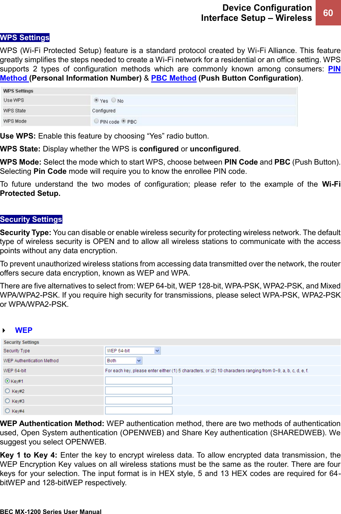  Device Configuration Interface Setup – Wireless 60   BEC MX-1200 Series User Manual  WPS Settings  WPS (Wi-Fi Protected Setup) feature is a standard protocol created by Wi-Fi Alliance. This feature greatly simplifies the steps needed to create a Wi-Fi network for a residential or an office setting. WPS supports  2  types  of  configuration  methods  which  are  commonly  known  among  consumers:  PIN Method (Personal Information Number) &amp; PBC Method (Push Button Configuration).   Use WPS: Enable this feature by choosing “Yes” radio button.  WPS State: Display whether the WPS is configured or unconfigured. WPS Mode: Select the mode which to start WPS, choose between PIN Code and PBC (Push Button). Selecting Pin Code mode will require you to know the enrollee PIN code. To  future  understand  the  two  modes  of  configuration;  please  refer  to  the  example  of  the  Wi-Fi Protected Setup.  Security Settings Security Type: You can disable or enable wireless security for protecting wireless network. The default type of wireless security is OPEN and to allow all wireless stations to communicate with the access points without any data encryption. To prevent unauthorized wireless stations from accessing data transmitted over the network, the router offers secure data encryption, known as WEP and WPA.  There are five alternatives to select from: WEP 64-bit, WEP 128-bit, WPA-PSK, WPA2-PSK, and Mixed WPA/WPA2-PSK. If you require high security for transmissions, please select WPA-PSK, WPA2-PSK or WPA/WPA2-PSK.   WEP  WEP Authentication Method: WEP authentication method, there are two methods of authentication used, Open System authentication (OPENWEB) and Share Key authentication (SHAREDWEB). We suggest you select OPENWEB. Key 1 to Key 4: Enter the key to encrypt wireless data. To allow encrypted data transmission, the WEP Encryption Key values on all wireless stations must be the same as the router. There are four keys for your selection. The input format is in HEX style, 5 and 13 HEX codes are required for 64-bitWEP and 128-bitWEP respectively. 