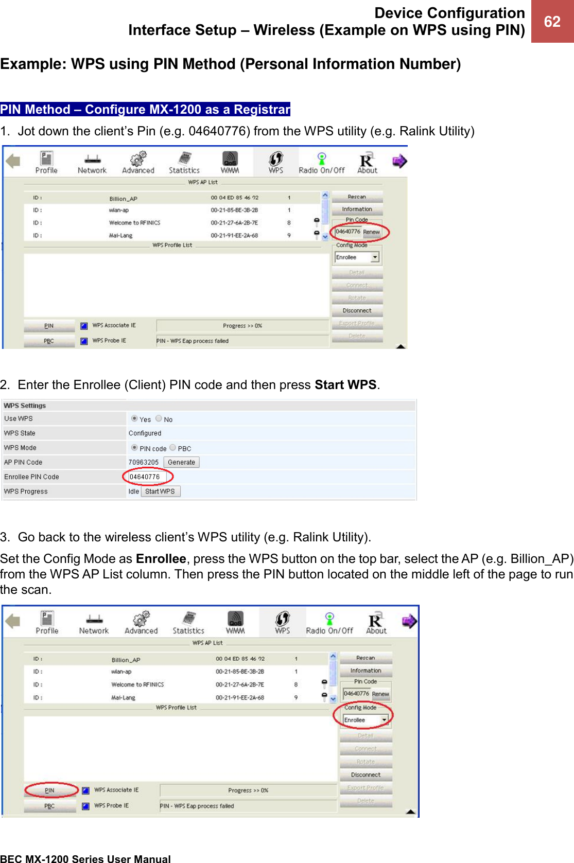  Device Configuration Interface Setup – Wireless (Example on WPS using PIN) 62   BEC MX-1200 Series User Manual  Example: WPS using PIN Method (Personal Information Number)   PIN Method – Configure MX-1200 as a Registrar 1.  Jot down the client’s Pin (e.g. 04640776) from the WPS utility (e.g. Ralink Utility)   2.  Enter the Enrollee (Client) PIN code and then press Start WPS.   3.  Go back to the wireless client’s WPS utility (e.g. Ralink Utility).  Set the Config Mode as Enrollee, press the WPS button on the top bar, select the AP (e.g. Billion_AP) from the WPS AP List column. Then press the PIN button located on the middle left of the page to run the scan.   