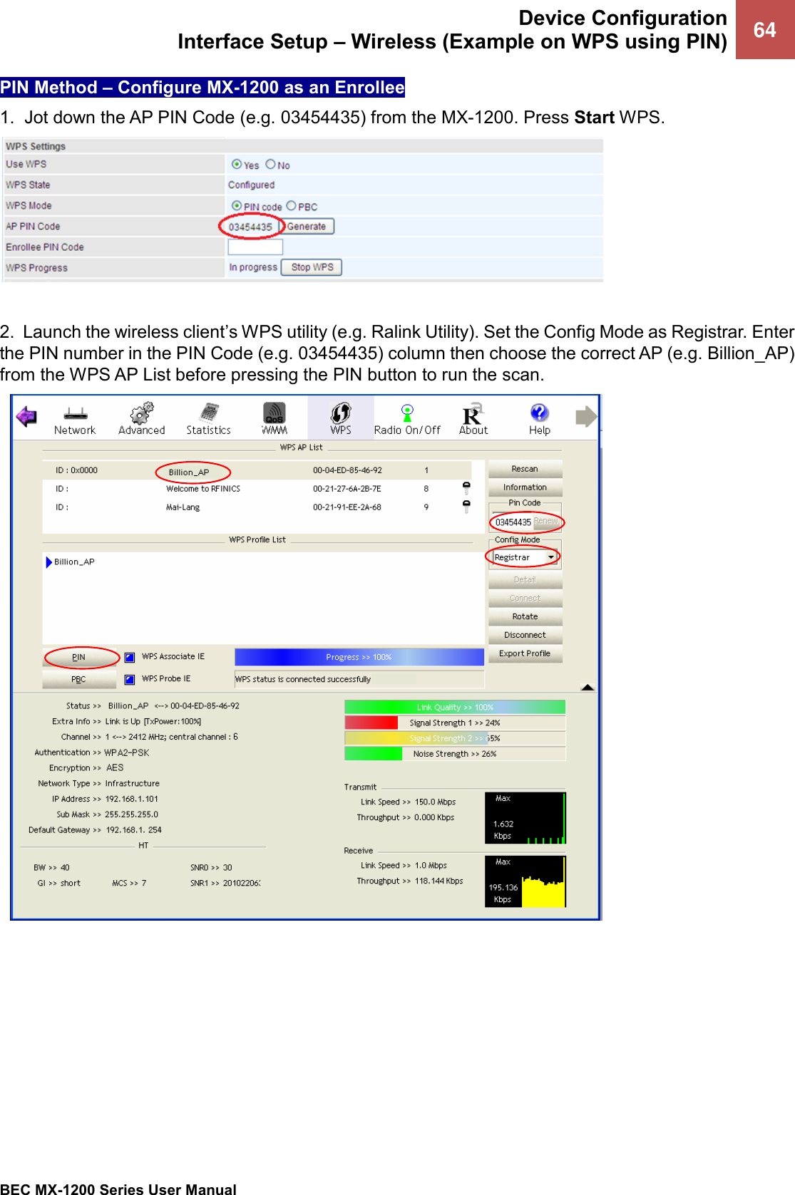  Device Configuration Interface Setup – Wireless (Example on WPS using PIN) 64   BEC MX-1200 Series User Manual  PIN Method – Configure MX-1200 as an Enrollee 1.  Jot down the AP PIN Code (e.g. 03454435) from the MX-1200. Press Start WPS.   2.  Launch the wireless client’s WPS utility (e.g. Ralink Utility). Set the Config Mode as Registrar. Enter the PIN number in the PIN Code (e.g. 03454435) column then choose the correct AP (e.g. Billion_AP) from the WPS AP List before pressing the PIN button to run the scan.      