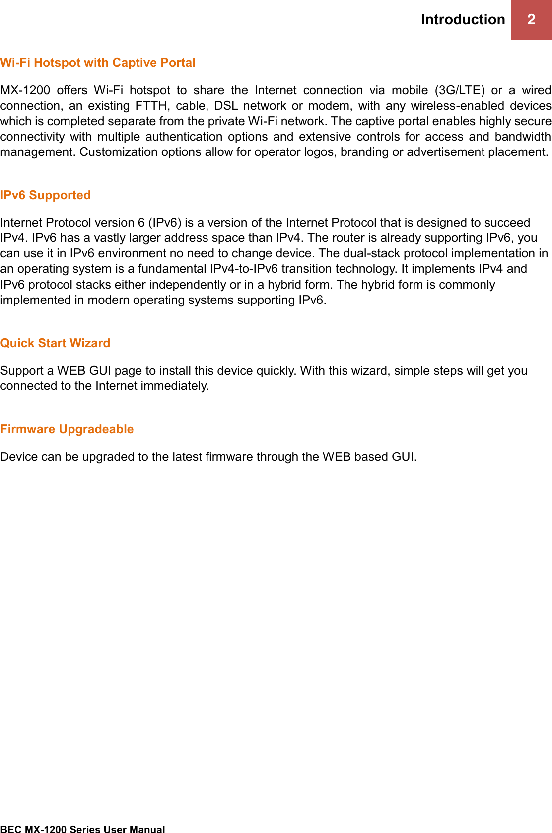 Introduction 2   BEC MX-1200 Series User Manual  Wi-Fi Hotspot with Captive Portal  MX-1200  offers  Wi-Fi  hotspot  to  share  the  Internet  connection  via  mobile  (3G/LTE)  or  a  wired connection,  an  existing  FTTH,  cable,  DSL  network  or  modem,  with  any  wireless-enabled  devices which is completed separate from the private Wi-Fi network. The captive portal enables highly secure connectivity  with  multiple  authentication  options  and  extensive  controls  for  access  and  bandwidth management. Customization options allow for operator logos, branding or advertisement placement.  IPv6 Supported Internet Protocol version 6 (IPv6) is a version of the Internet Protocol that is designed to succeed IPv4. IPv6 has a vastly larger address space than IPv4. The router is already supporting IPv6, you can use it in IPv6 environment no need to change device. The dual-stack protocol implementation in an operating system is a fundamental IPv4-to-IPv6 transition technology. It implements IPv4 and IPv6 protocol stacks either independently or in a hybrid form. The hybrid form is commonly implemented in modern operating systems supporting IPv6.  Quick Start Wizard Support a WEB GUI page to install this device quickly. With this wizard, simple steps will get you connected to the Internet immediately.  Firmware Upgradeable Device can be upgraded to the latest firmware through the WEB based GUI.   