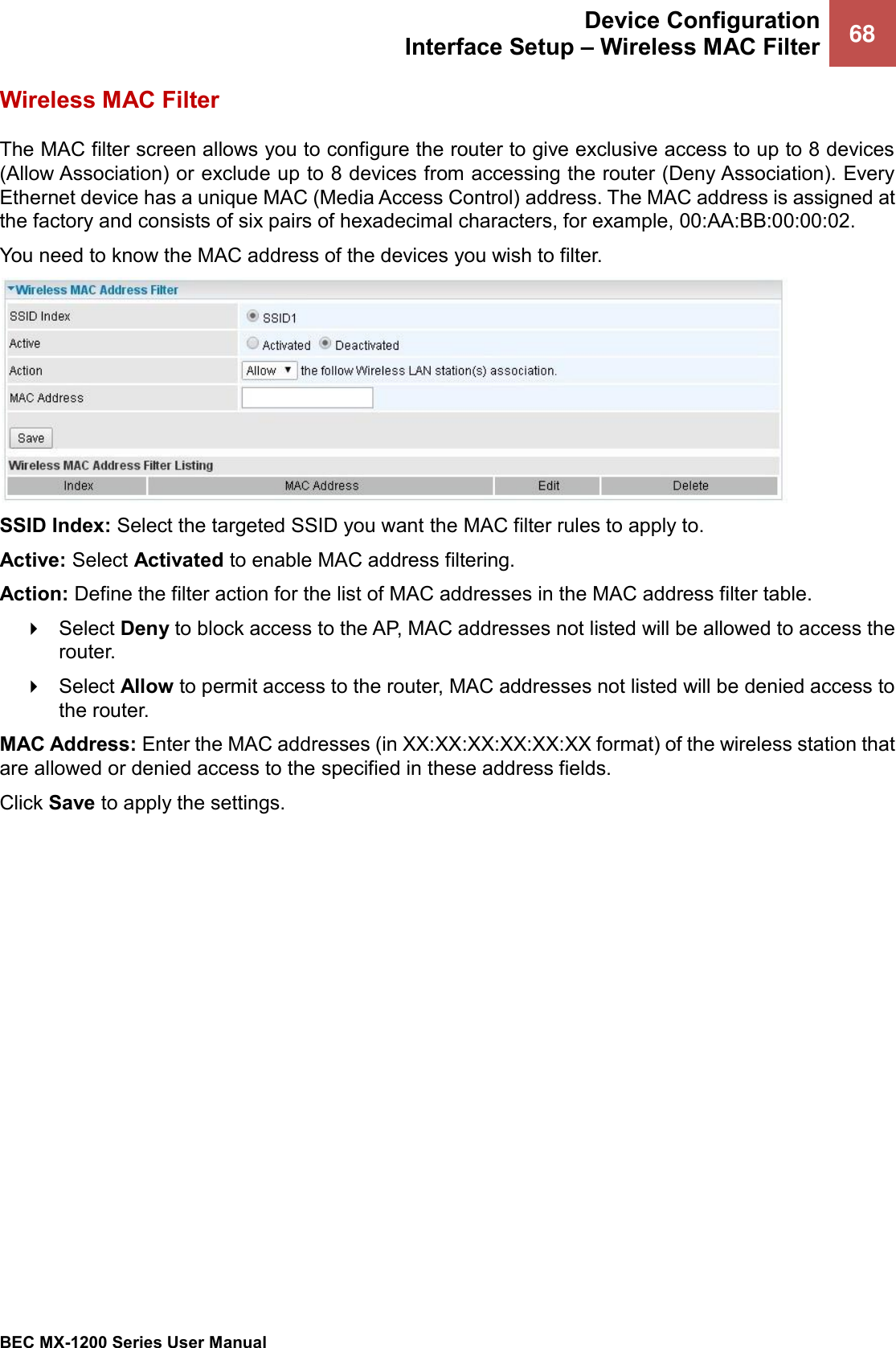  Device Configuration Interface Setup – Wireless MAC Filter 68   BEC MX-1200 Series User Manual  Wireless MAC Filter The MAC filter screen allows you to configure the router to give exclusive access to up to 8 devices (Allow Association) or exclude up to 8 devices from accessing the router (Deny Association). Every Ethernet device has a unique MAC (Media Access Control) address. The MAC address is assigned at the factory and consists of six pairs of hexadecimal characters, for example, 00:AA:BB:00:00:02.  You need to know the MAC address of the devices you wish to filter.    SSID Index: Select the targeted SSID you want the MAC filter rules to apply to. Active: Select Activated to enable MAC address filtering. Action: Define the filter action for the list of MAC addresses in the MAC address filter table.  Select Deny to block access to the AP, MAC addresses not listed will be allowed to access the router.   Select Allow to permit access to the router, MAC addresses not listed will be denied access to the router. MAC Address: Enter the MAC addresses (in XX:XX:XX:XX:XX:XX format) of the wireless station that are allowed or denied access to the specified in these address fields. Click Save to apply the settings.