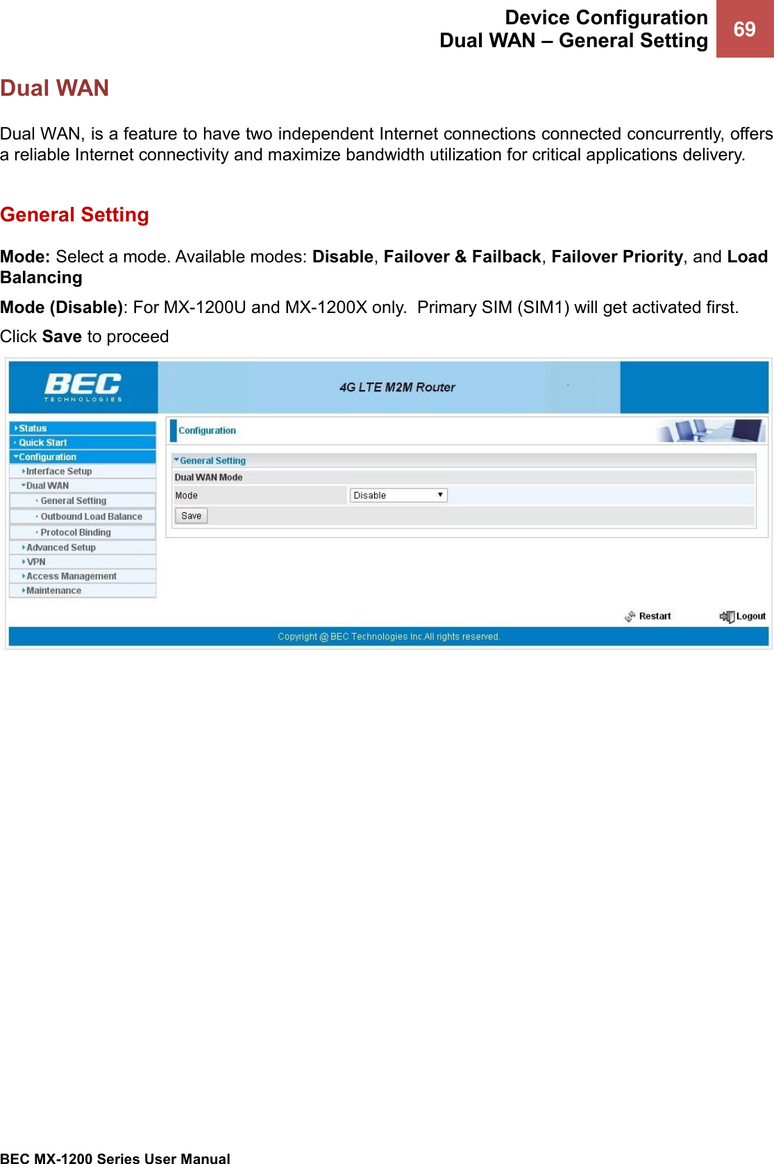  Device Configuration Dual WAN – General Setting 69   BEC MX-1200 Series User Manual  Dual WAN Dual WAN, is a feature to have two independent Internet connections connected concurrently, offers a reliable Internet connectivity and maximize bandwidth utilization for critical applications delivery.   General Setting Mode: Select a mode. Available modes: Disable, Failover &amp; Failback, Failover Priority, and Load Balancing Mode (Disable): For MX-1200U and MX-1200X only.  Primary SIM (SIM1) will get activated first.  Click Save to proceed     