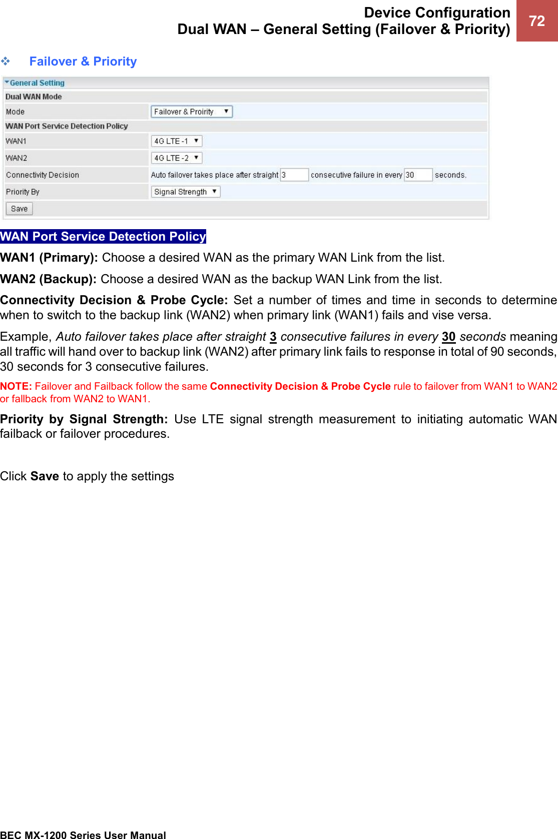  Device Configuration Dual WAN – General Setting (Failover &amp; Priority) 72   BEC MX-1200 Series User Manual  ❖ Failover &amp; Priority  WAN Port Service Detection Policy WAN1 (Primary): Choose a desired WAN as the primary WAN Link from the list. WAN2 (Backup): Choose a desired WAN as the backup WAN Link from the list. Connectivity Decision  &amp; Probe Cycle:  Set a number of times and time in  seconds  to determine when to switch to the backup link (WAN2) when primary link (WAN1) fails and vise versa.  Example, Auto failover takes place after straight 3 consecutive failures in every 30 seconds meaning all traffic will hand over to backup link (WAN2) after primary link fails to response in total of 90 seconds, 30 seconds for 3 consecutive failures.  NOTE: Failover and Failback follow the same Connectivity Decision &amp; Probe Cycle rule to failover from WAN1 to WAN2 or fallback from WAN2 to WAN1.  Priority  by  Signal  Strength:  Use  LTE  signal  strength  measurement  to  initiating  automatic  WAN failback or failover procedures.   Click Save to apply the settings   