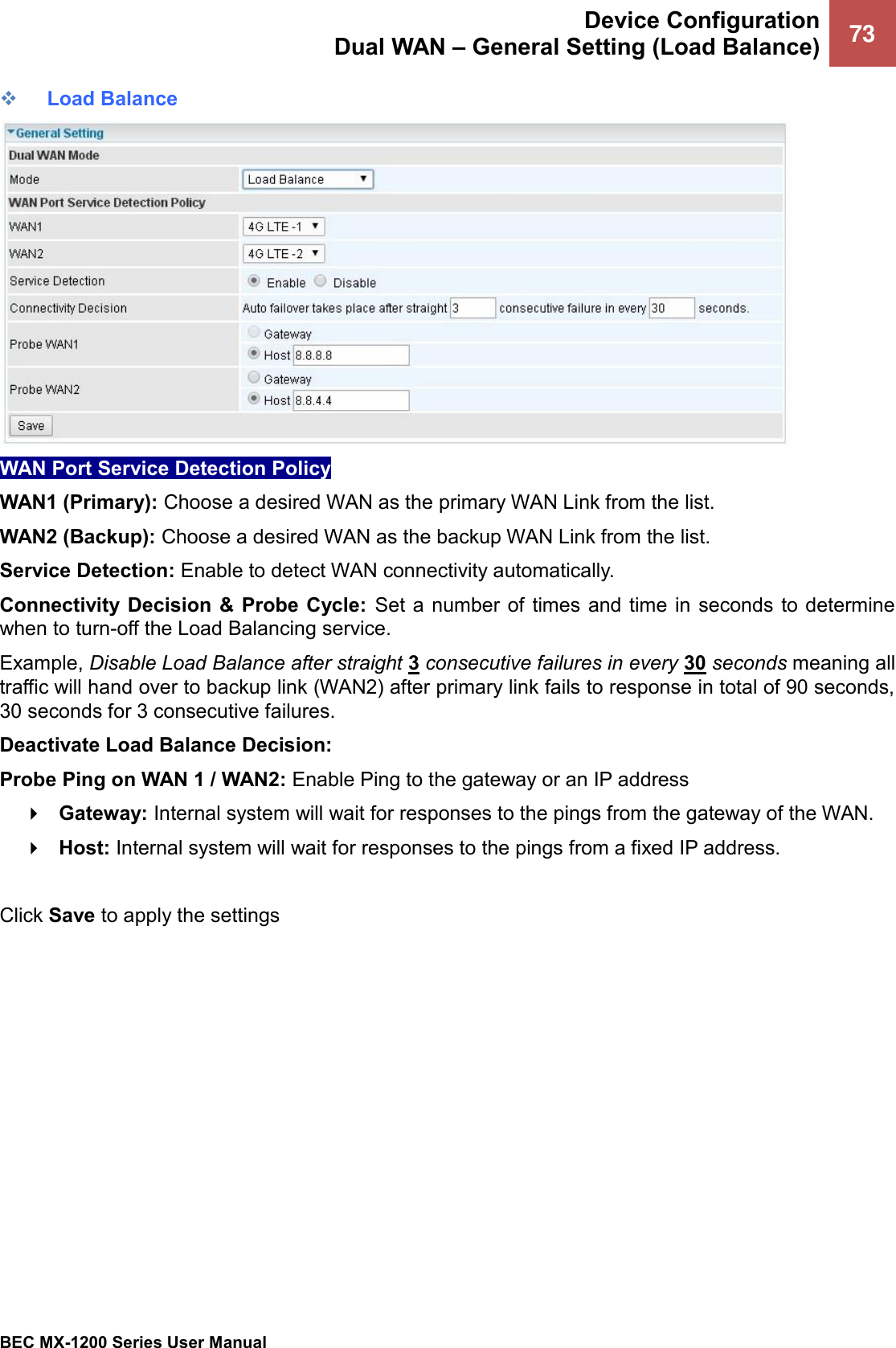  Device Configuration Dual WAN – General Setting (Load Balance) 73   BEC MX-1200 Series User Manual  ❖ Load Balance  WAN Port Service Detection Policy WAN1 (Primary): Choose a desired WAN as the primary WAN Link from the list. WAN2 (Backup): Choose a desired WAN as the backup WAN Link from the list. Service Detection: Enable to detect WAN connectivity automatically.   Connectivity Decision  &amp; Probe Cycle:  Set a number of times and time in  seconds  to determine when to turn-off the Load Balancing service.  Example, Disable Load Balance after straight 3 consecutive failures in every 30 seconds meaning all traffic will hand over to backup link (WAN2) after primary link fails to response in total of 90 seconds, 30 seconds for 3 consecutive failures.  Deactivate Load Balance Decision: Probe Ping on WAN 1 / WAN2: Enable Ping to the gateway or an IP address  Gateway: Internal system will wait for responses to the pings from the gateway of the WAN.  Host: Internal system will wait for responses to the pings from a fixed IP address.  Click Save to apply the settings  