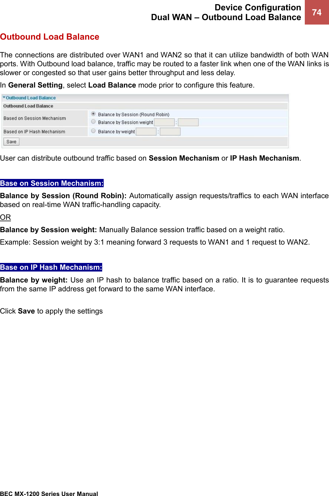  Device Configuration Dual WAN – Outbound Load Balance 74   BEC MX-1200 Series User Manual  Outbound Load Balance The connections are distributed over WAN1 and WAN2 so that it can utilize bandwidth of both WAN ports. With Outbound load balance, traffic may be routed to a faster link when one of the WAN links is slower or congested so that user gains better throughput and less delay. In General Setting, select Load Balance mode prior to configure this feature.    User can distribute outbound traffic based on Session Mechanism or IP Hash Mechanism.  Base on Session Mechanism: Balance by Session (Round Robin): Automatically assign requests/traffics to each WAN interface based on real-time WAN traffic-handling capacity.  OR Balance by Session weight: Manually Balance session traffic based on a weight ratio.  Example: Session weight by 3:1 meaning forward 3 requests to WAN1 and 1 request to WAN2.   Base on IP Hash Mechanism: Balance by weight: Use an IP hash to balance traffic based on a ratio. It is to guarantee requests from the same IP address get forward to the same WAN interface.  Click Save to apply the settings  