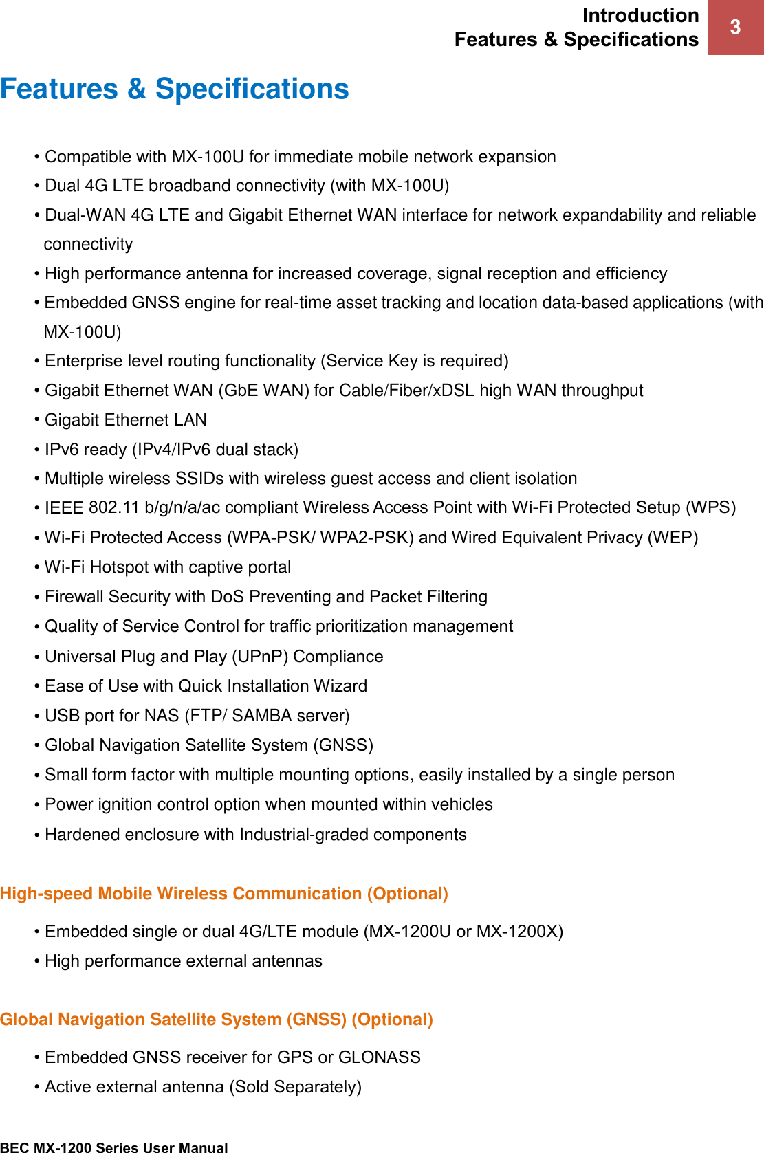 Introduction Features &amp; Specifications 3 BEC MX-1200 Series User Manual Features &amp; Specifications • Compatible with MX-100U for immediate mobile network expansion•Dual 4G LTE broadband connectivity (with MX-100U)• Dual-WAN 4G LTE and Gigabit Ethernet WAN interface for network expandability and reliableconnectivity• High performance antenna for increased coverage, signal reception and efficiency• Embedded GNSS engine for real-time asset tracking and location data-based applications (withMX-100U)• Enterprise level routing functionality (Service Key is required)• Gigabit Ethernet WAN (GbE WAN) for Cable/Fiber/xDSL high WAN throughput•Gigabit Ethernet LAN• IPv6 ready (IPv4/IPv6 dual stack)•Multiple wireless SSIDs with wireless guest access and client isolation• IEEE 802.11 b/g/n/a/ac compliant Wireless Access Point with Wi-Fi Protected Setup (WPS)•Wi-Fi Protected Access (WPA-PSK/ WPA2-PSK) and Wired Equivalent Privacy (WEP)• Wi-Fi Hotspot with captive portal•Firewall Security with DoS Preventing and Packet Filtering•Quality of Service Control for traffic prioritization management•Universal Plug and Play (UPnP) Compliance• Ease of Use with Quick Installation Wizard•USB port for NAS (FTP/ SAMBA server)• Global Navigation Satellite System (GNSS)•Small form factor with multiple mounting options, easily installed by a single person•Power ignition control option when mounted within vehicles•Hardened enclosure with Industrial-graded componentsHigh-speed Mobile Wireless Communication (Optional) • Embedded single or dual 4G/LTE module (MX-1200U or MX-1200X)• High performance external antennasGlobal Navigation Satellite System (GNSS) (Optional) • Embedded GNSS receiver for GPS or GLONASS• Active external antenna (Sold Separately)