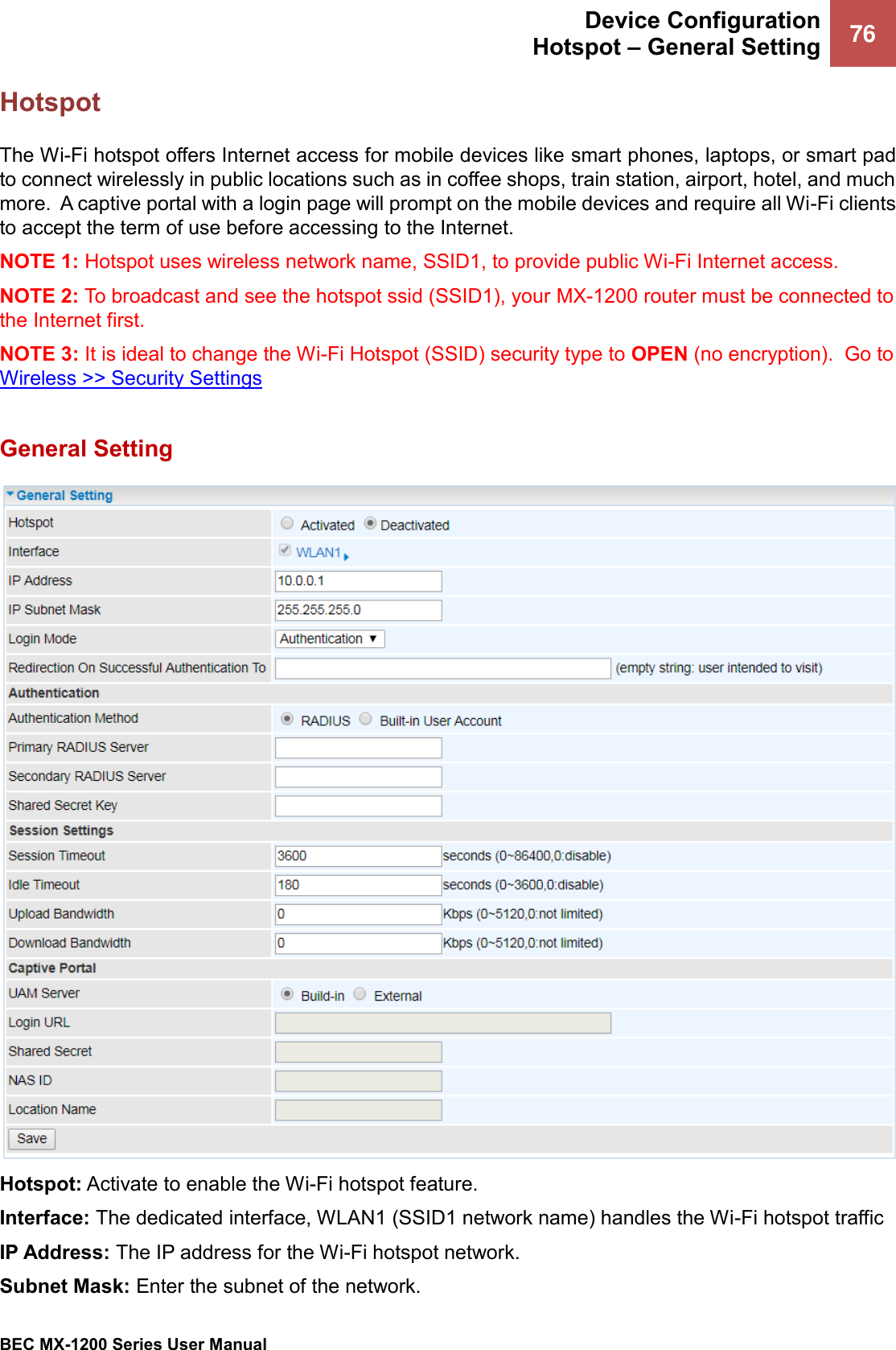  Device Configuration Hotspot – General Setting 76   BEC MX-1200 Series User Manual  Hotspot The Wi-Fi hotspot offers Internet access for mobile devices like smart phones, laptops, or smart pad to connect wirelessly in public locations such as in coffee shops, train station, airport, hotel, and much more.  A captive portal with a login page will prompt on the mobile devices and require all Wi-Fi clients to accept the term of use before accessing to the Internet. NOTE 1: Hotspot uses wireless network name, SSID1, to provide public Wi-Fi Internet access.  NOTE 2: To broadcast and see the hotspot ssid (SSID1), your MX-1200 router must be connected to the Internet first. NOTE 3: It is ideal to change the Wi-Fi Hotspot (SSID) security type to OPEN (no encryption).  Go to Wireless &gt;&gt; Security Settings   General Setting  Hotspot: Activate to enable the Wi-Fi hotspot feature.  Interface: The dedicated interface, WLAN1 (SSID1 network name) handles the Wi-Fi hotspot traffic IP Address: The IP address for the Wi-Fi hotspot network.  Subnet Mask: Enter the subnet of the network. 